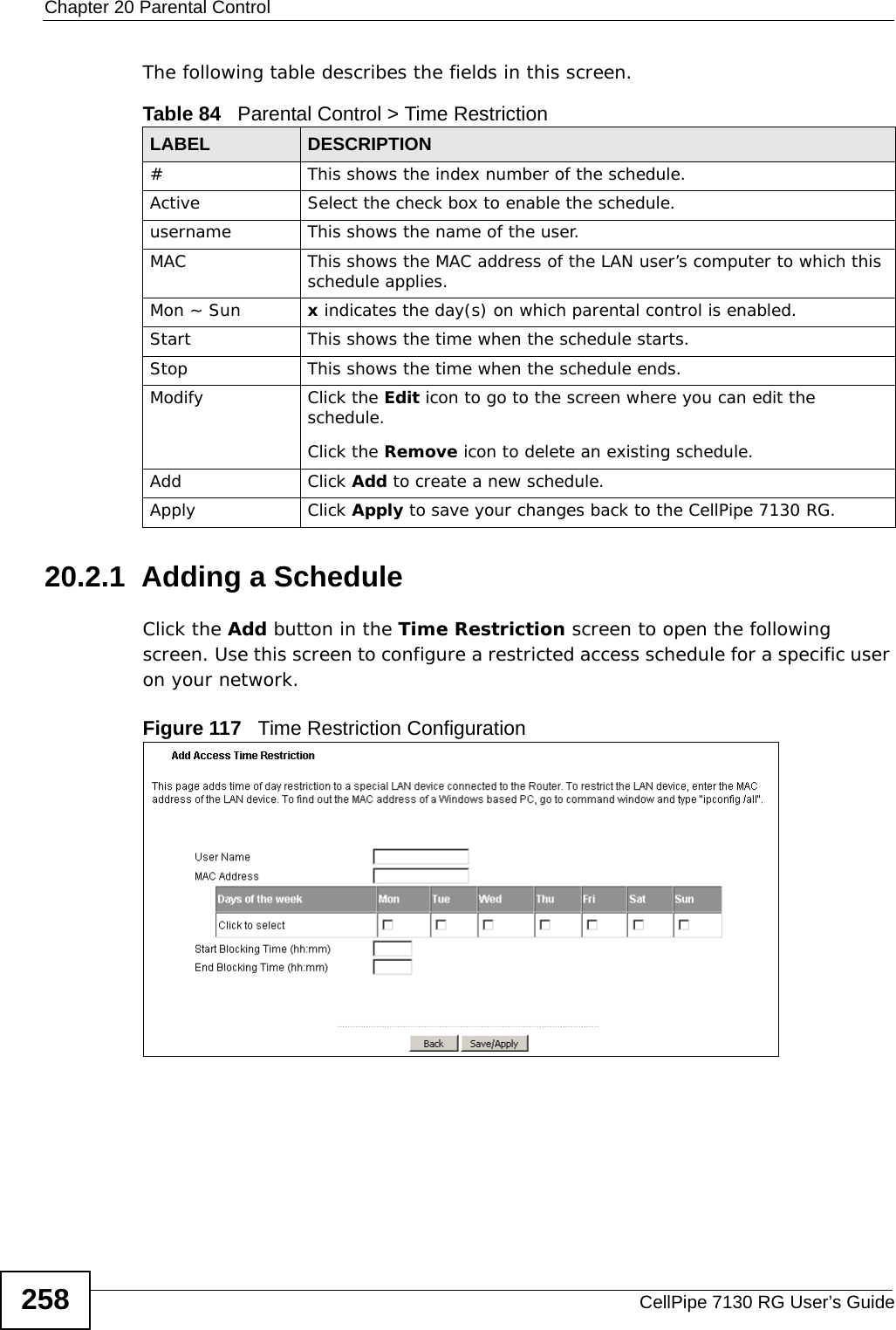 Chapter 20 Parental ControlCellPipe 7130 RG User’s Guide258The following table describes the fields in this screen. 20.2.1  Adding a ScheduleClick the Add button in the Time Restriction screen to open the following screen. Use this screen to configure a restricted access schedule for a specific user on your network. Figure 117   Time Restriction Configuration Table 84   Parental Control &gt; Time RestrictionLABEL DESCRIPTION#This shows the index number of the schedule.Active Select the check box to enable the schedule.username This shows the name of the user.MAC This shows the MAC address of the LAN user’s computer to which this schedule applies.Mon ~ Sun x indicates the day(s) on which parental control is enabled.Start This shows the time when the schedule starts.Stop This shows the time when the schedule ends.Modify Click the Edit icon to go to the screen where you can edit the schedule.Click the Remove icon to delete an existing schedule.Add Click Add to create a new schedule.Apply Click Apply to save your changes back to the CellPipe 7130 RG.
