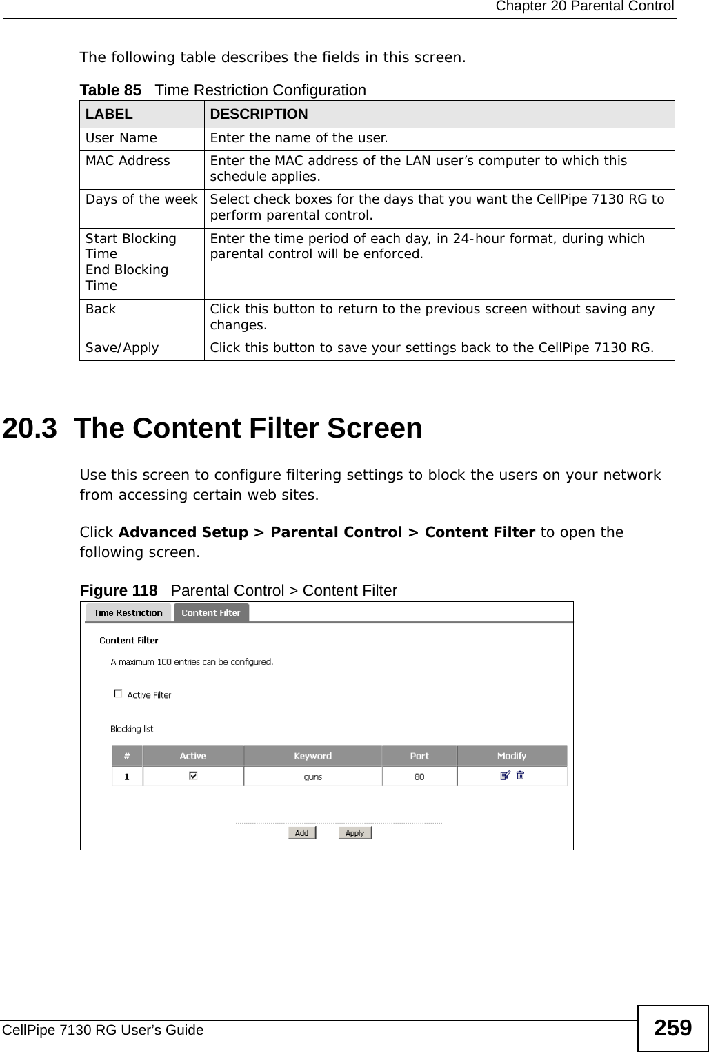  Chapter 20 Parental ControlCellPipe 7130 RG User’s Guide 259The following table describes the fields in this screen. 20.3  The Content Filter ScreenUse this screen to configure filtering settings to block the users on your network from accessing certain web sites.Click Advanced Setup &gt; Parental Control &gt; Content Filter to open the following screen. Figure 118   Parental Control &gt; Content Filter Table 85   Time Restriction ConfigurationLABEL DESCRIPTIONUser Name Enter the name of the user.MAC Address Enter the MAC address of the LAN user’s computer to which this schedule applies.Days of the week Select check boxes for the days that you want the CellPipe 7130 RG to perform parental control. Start Blocking TimeEnd Blocking TimeEnter the time period of each day, in 24-hour format, during which parental control will be enforced. Back Click this button to return to the previous screen without saving any changes.Save/Apply Click this button to save your settings back to the CellPipe 7130 RG.