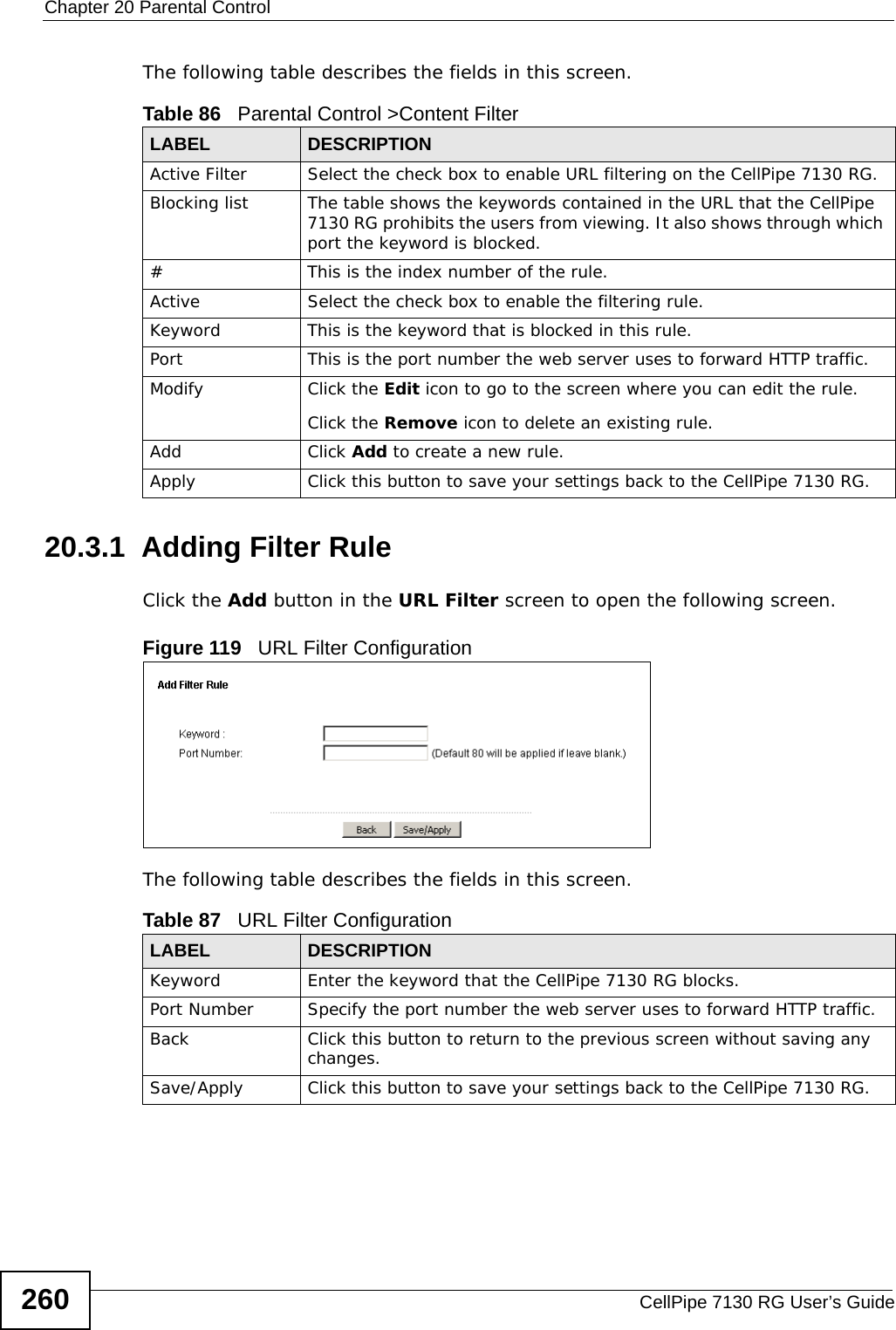 Chapter 20 Parental ControlCellPipe 7130 RG User’s Guide260The following table describes the fields in this screen. 20.3.1  Adding Filter RuleClick the Add button in the URL Filter screen to open the following screen. Figure 119   URL Filter Configuration The following table describes the fields in this screen. Table 86   Parental Control &gt;Content FilterLABEL DESCRIPTIONActive Filter Select the check box to enable URL filtering on the CellPipe 7130 RG.Blocking list The table shows the keywords contained in the URL that the CellPipe 7130 RG prohibits the users from viewing. It also shows through which port the keyword is blocked.# This is the index number of the rule.Active Select the check box to enable the filtering rule.Keyword This is the keyword that is blocked in this rule.Port This is the port number the web server uses to forward HTTP traffic.Modify Click the Edit icon to go to the screen where you can edit the rule.Click the Remove icon to delete an existing rule.Add Click Add to create a new rule.Apply Click this button to save your settings back to the CellPipe 7130 RG.Table 87   URL Filter ConfigurationLABEL DESCRIPTIONKeyword Enter the keyword that the CellPipe 7130 RG blocks.Port Number  Specify the port number the web server uses to forward HTTP traffic.Back Click this button to return to the previous screen without saving any changes.Save/Apply Click this button to save your settings back to the CellPipe 7130 RG.