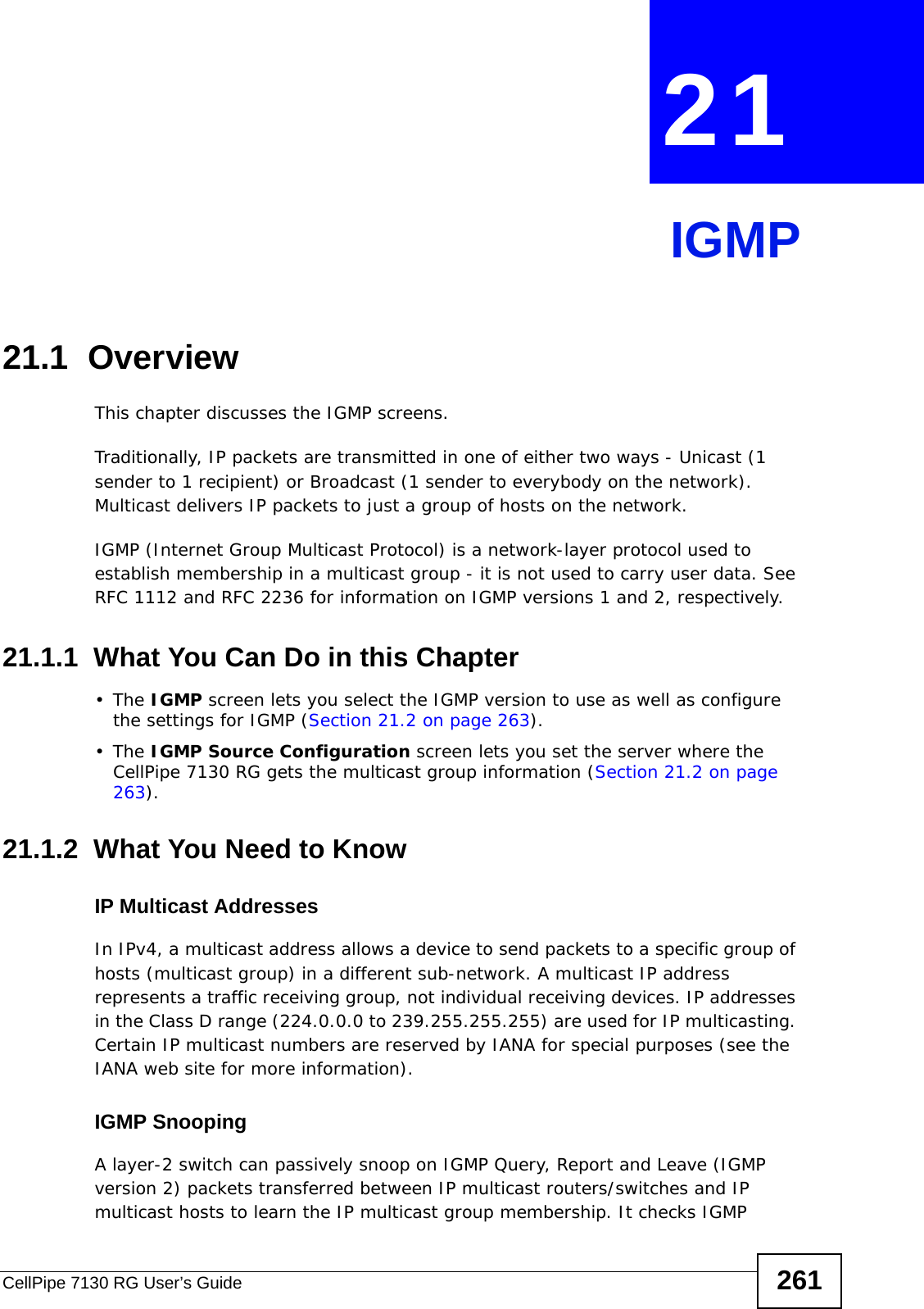 CellPipe 7130 RG User’s Guide 261CHAPTER  21 IGMP21.1  OverviewThis chapter discusses the IGMP screens.Traditionally, IP packets are transmitted in one of either two ways - Unicast (1 sender to 1 recipient) or Broadcast (1 sender to everybody on the network). Multicast delivers IP packets to just a group of hosts on the network.IGMP (Internet Group Multicast Protocol) is a network-layer protocol used to establish membership in a multicast group - it is not used to carry user data. See RFC 1112 and RFC 2236 for information on IGMP versions 1 and 2, respectively.21.1.1  What You Can Do in this Chapter•The IGMP screen lets you select the IGMP version to use as well as configure the settings for IGMP (Section 21.2 on page 263).•The IGMP Source Configuration screen lets you set the server where the CellPipe 7130 RG gets the multicast group information (Section 21.2 on page 263).21.1.2  What You Need to KnowIP Multicast AddressesIn IPv4, a multicast address allows a device to send packets to a specific group of hosts (multicast group) in a different sub-network. A multicast IP address represents a traffic receiving group, not individual receiving devices. IP addresses in the Class D range (224.0.0.0 to 239.255.255.255) are used for IP multicasting. Certain IP multicast numbers are reserved by IANA for special purposes (see the IANA web site for more information).IGMP SnoopingA layer-2 switch can passively snoop on IGMP Query, Report and Leave (IGMP version 2) packets transferred between IP multicast routers/switches and IP multicast hosts to learn the IP multicast group membership. It checks IGMP 