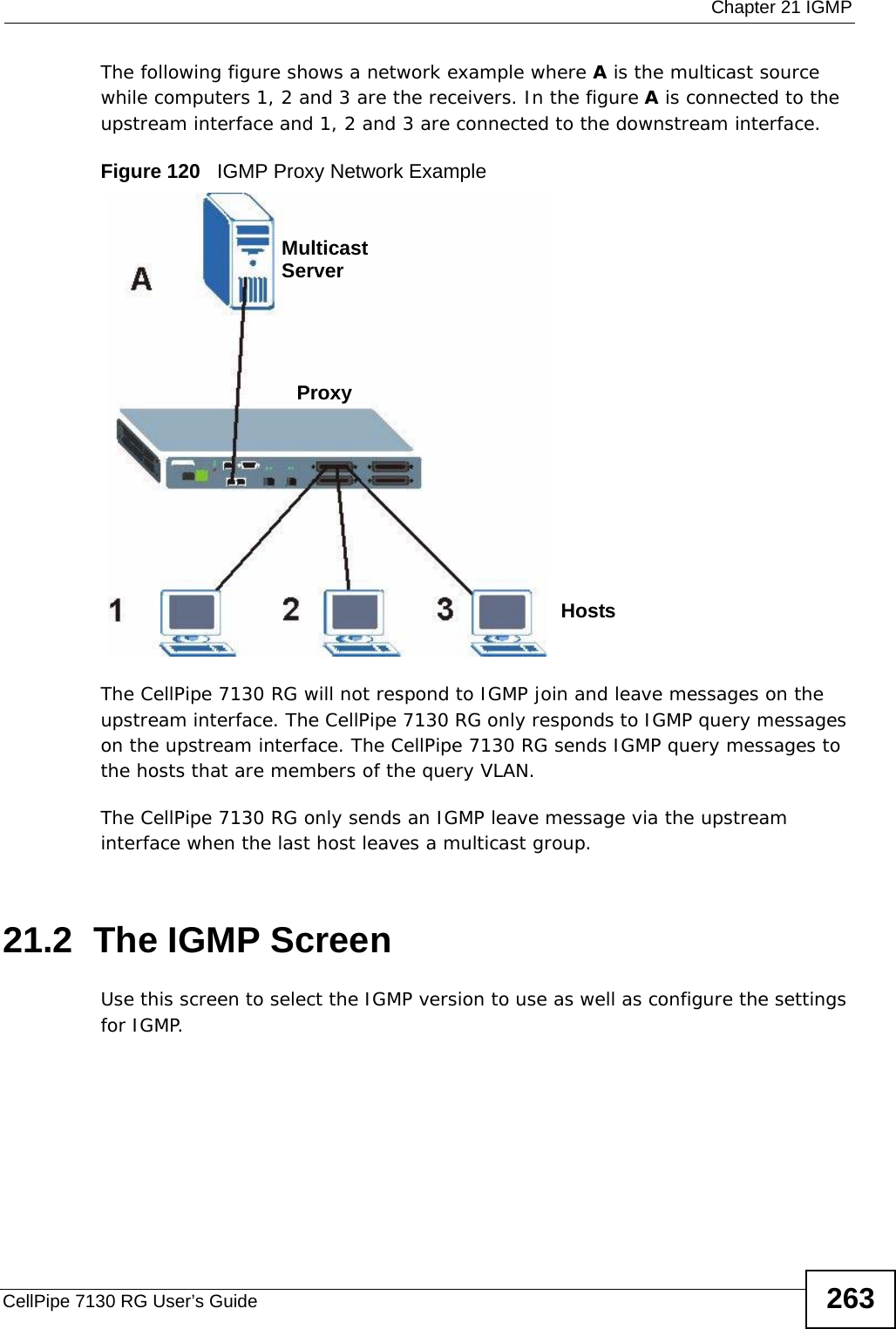  Chapter 21 IGMPCellPipe 7130 RG User’s Guide 263The following figure shows a network example where A is the multicast source while computers 1, 2 and 3 are the receivers. In the figure A is connected to the upstream interface and 1, 2 and 3 are connected to the downstream interface.Figure 120   IGMP Proxy Network ExampleThe CellPipe 7130 RG will not respond to IGMP join and leave messages on the upstream interface. The CellPipe 7130 RG only responds to IGMP query messages on the upstream interface. The CellPipe 7130 RG sends IGMP query messages to the hosts that are members of the query VLAN.The CellPipe 7130 RG only sends an IGMP leave message via the upstream interface when the last host leaves a multicast group.21.2  The IGMP ScreenUse this screen to select the IGMP version to use as well as configure the settings for IGMP.ProxyMulticastServerHosts