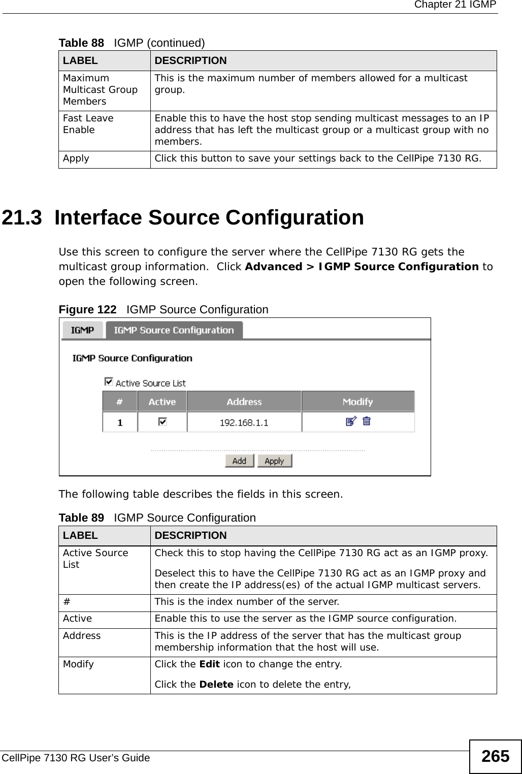  Chapter 21 IGMPCellPipe 7130 RG User’s Guide 26521.3  Interface Source ConfigurationUse this screen to configure the server where the CellPipe 7130 RG gets the multicast group information.  Click Advanced &gt; IGMP Source Configuration to open the following screen. Figure 122   IGMP Source Configuration The following table describes the fields in this screen.Maximum Multicast Group MembersThis is the maximum number of members allowed for a multicast group.Fast Leave Enable Enable this to have the host stop sending multicast messages to an IP address that has left the multicast group or a multicast group with no members.Apply Click this button to save your settings back to the CellPipe 7130 RG.Table 88   IGMP (continued)LABEL DESCRIPTIONTable 89   IGMP Source ConfigurationLABEL DESCRIPTIONActive Source List Check this to stop having the CellPipe 7130 RG act as an IGMP proxy.Deselect this to have the CellPipe 7130 RG act as an IGMP proxy and then create the IP address(es) of the actual IGMP multicast servers. #This is the index number of the server.Active Enable this to use the server as the IGMP source configuration.Address This is the IP address of the server that has the multicast group membership information that the host will use.Modify Click the Edit icon to change the entry.Click the Delete icon to delete the entry,