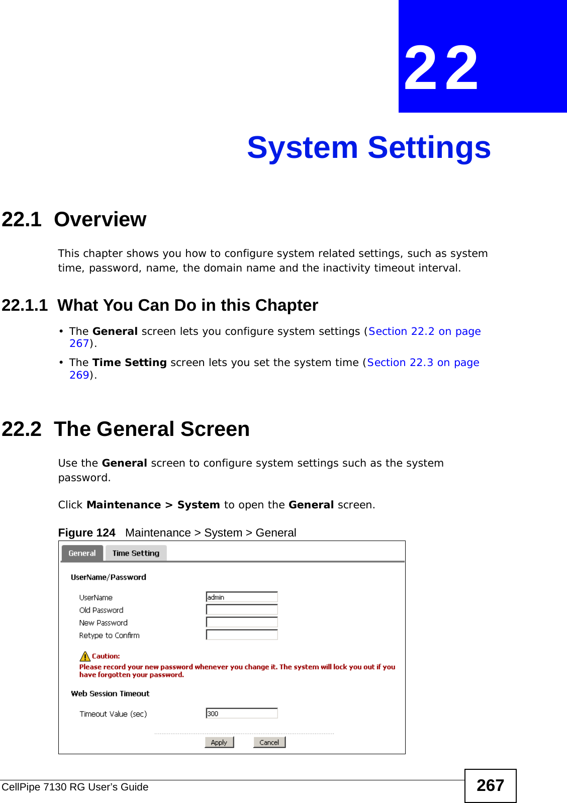 CellPipe 7130 RG User’s Guide 267CHAPTER  22 System Settings22.1  Overview This chapter shows you how to configure system related settings, such as system time, password, name, the domain name and the inactivity timeout interval.    22.1.1  What You Can Do in this Chapter•The General screen lets you configure system settings (Section 22.2 on page 267).•The Time Setting screen lets you set the system time (Section 22.3 on page 269).22.2  The General ScreenUse the General screen to configure system settings such as the system password.Click Maintenance &gt; System to open the General screen. Figure 124   Maintenance &gt; System &gt; General