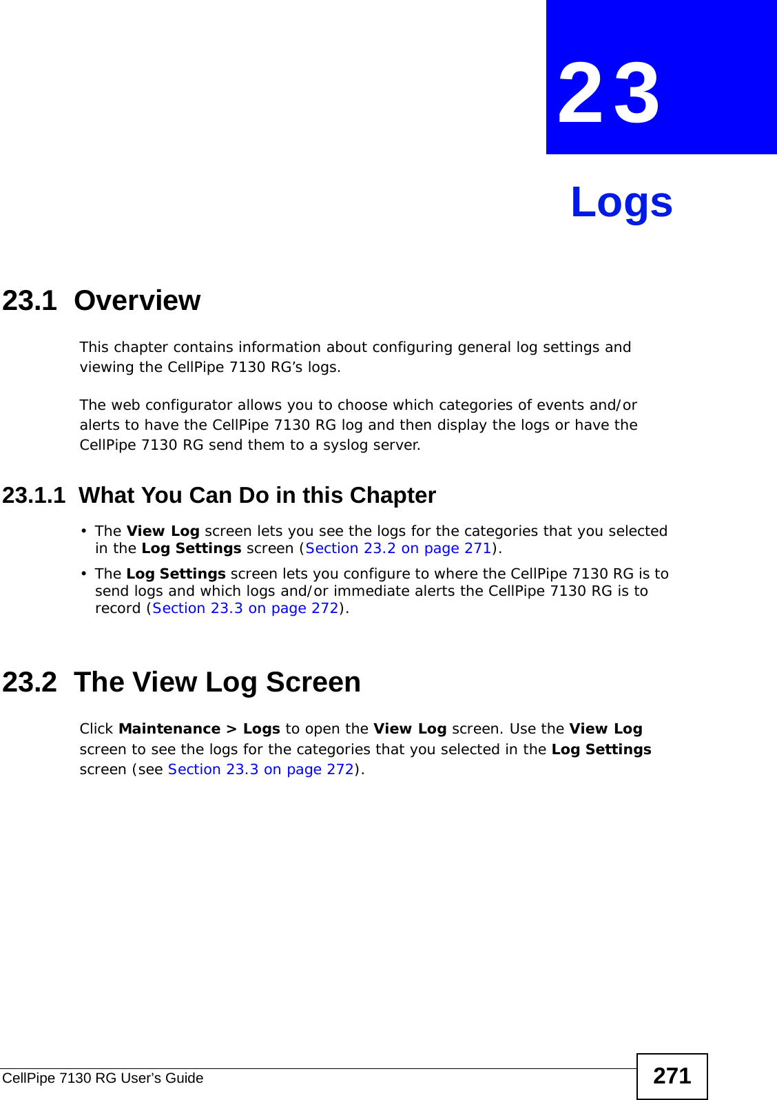 CellPipe 7130 RG User’s Guide 271CHAPTER  23 Logs23.1  Overview This chapter contains information about configuring general log settings and viewing the CellPipe 7130 RG’s logs.The web configurator allows you to choose which categories of events and/or alerts to have the CellPipe 7130 RG log and then display the logs or have the CellPipe 7130 RG send them to a syslog server. 23.1.1  What You Can Do in this Chapter•The View Log screen lets you see the logs for the categories that you selected in the Log Settings screen (Section 23.2 on page 271).•The Log Settings screen lets you configure to where the CellPipe 7130 RG is to send logs and which logs and/or immediate alerts the CellPipe 7130 RG is to record (Section 23.3 on page 272).23.2  The View Log ScreenClick Maintenance &gt; Logs to open the View Log screen. Use the View Log screen to see the logs for the categories that you selected in the Log Settings screen (see Section 23.3 on page 272). 