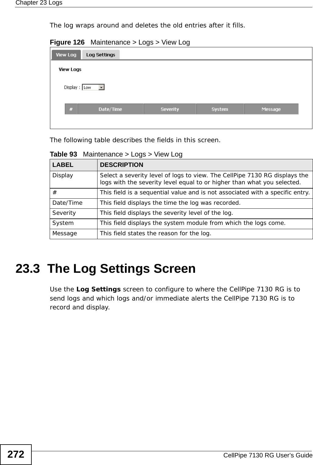 Chapter 23 LogsCellPipe 7130 RG User’s Guide272The log wraps around and deletes the old entries after it fills.Figure 126   Maintenance &gt; Logs &gt; View LogThe following table describes the fields in this screen.  23.3  The Log Settings ScreenUse the Log Settings screen to configure to where the CellPipe 7130 RG is to send logs and which logs and/or immediate alerts the CellPipe 7130 RG is to record and display.  Table 93   Maintenance &gt; Logs &gt; View LogLABEL DESCRIPTIONDisplay  Select a severity level of logs to view. The CellPipe 7130 RG displays the logs with the severity level equal to or higher than what you selected.#This field is a sequential value and is not associated with a specific entry.Date/Time  This field displays the time the log was recorded. Severity  This field displays the severity level of the log.System This field displays the system module from which the logs come.Message This field states the reason for the log.