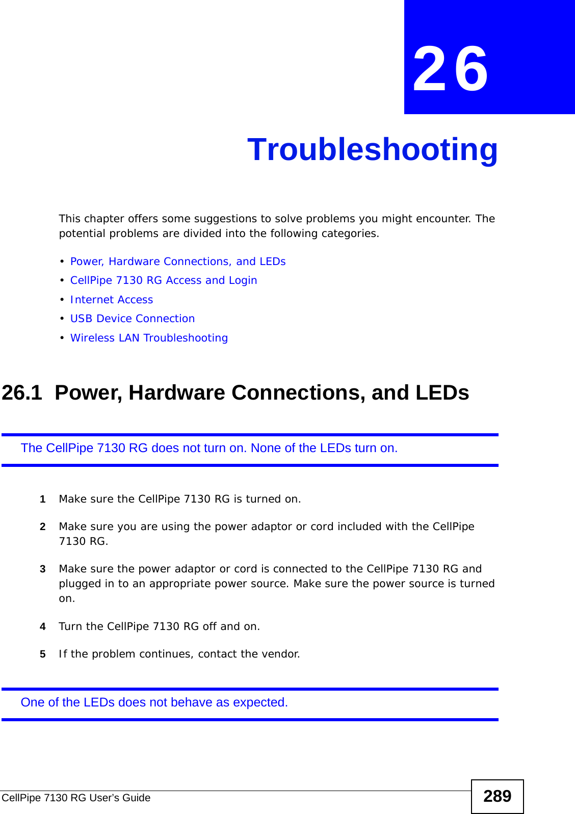 CellPipe 7130 RG User’s Guide 289CHAPTER  26 TroubleshootingThis chapter offers some suggestions to solve problems you might encounter. The potential problems are divided into the following categories. •Power, Hardware Connections, and LEDs•CellPipe 7130 RG Access and Login•Internet Access•USB Device Connection•Wireless LAN Troubleshooting26.1  Power, Hardware Connections, and LEDsThe CellPipe 7130 RG does not turn on. None of the LEDs turn on.1Make sure the CellPipe 7130 RG is turned on. 2Make sure you are using the power adaptor or cord included with the CellPipe 7130 RG.3Make sure the power adaptor or cord is connected to the CellPipe 7130 RG and plugged in to an appropriate power source. Make sure the power source is turned on.4Turn the CellPipe 7130 RG off and on. 5If the problem continues, contact the vendor.One of the LEDs does not behave as expected.