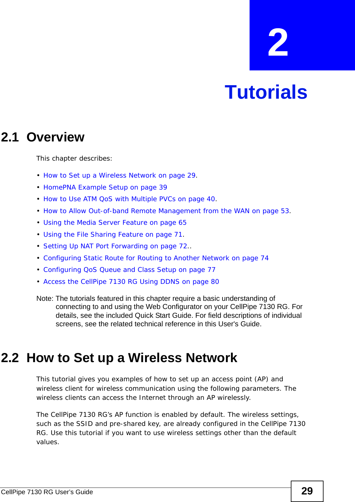 CellPipe 7130 RG User’s Guide 29CHAPTER  2 Tutorials2.1  OverviewThis chapter describes:•How to Set up a Wireless Network on page 29.•HomePNA Example Setup on page 39•How to Use ATM QoS with Multiple PVCs on page 40.•How to Allow Out-of-band Remote Management from the WAN on page 53.•Using the Media Server Feature on page 65•Using the File Sharing Feature on page 71.•Setting Up NAT Port Forwarding on page 72..•Configuring Static Route for Routing to Another Network on page 74•Configuring QoS Queue and Class Setup on page 77•Access the CellPipe 7130 RG Using DDNS on page 80Note: The tutorials featured in this chapter require a basic understanding of connecting to and using the Web Configurator on your CellPipe 7130 RG. For details, see the included Quick Start Guide. For field descriptions of individual screens, see the related technical reference in this User&apos;s Guide.2.2  How to Set up a Wireless NetworkThis tutorial gives you examples of how to set up an access point (AP) and wireless client for wireless communication using the following parameters. The wireless clients can access the Internet through an AP wirelessly.The CellPipe 7130 RG’s AP function is enabled by default. The wireless settings, such as the SSID and pre-shared key, are already configured in the CellPipe 7130 RG. Use this tutorial if you want to use wireless settings other than the default values.