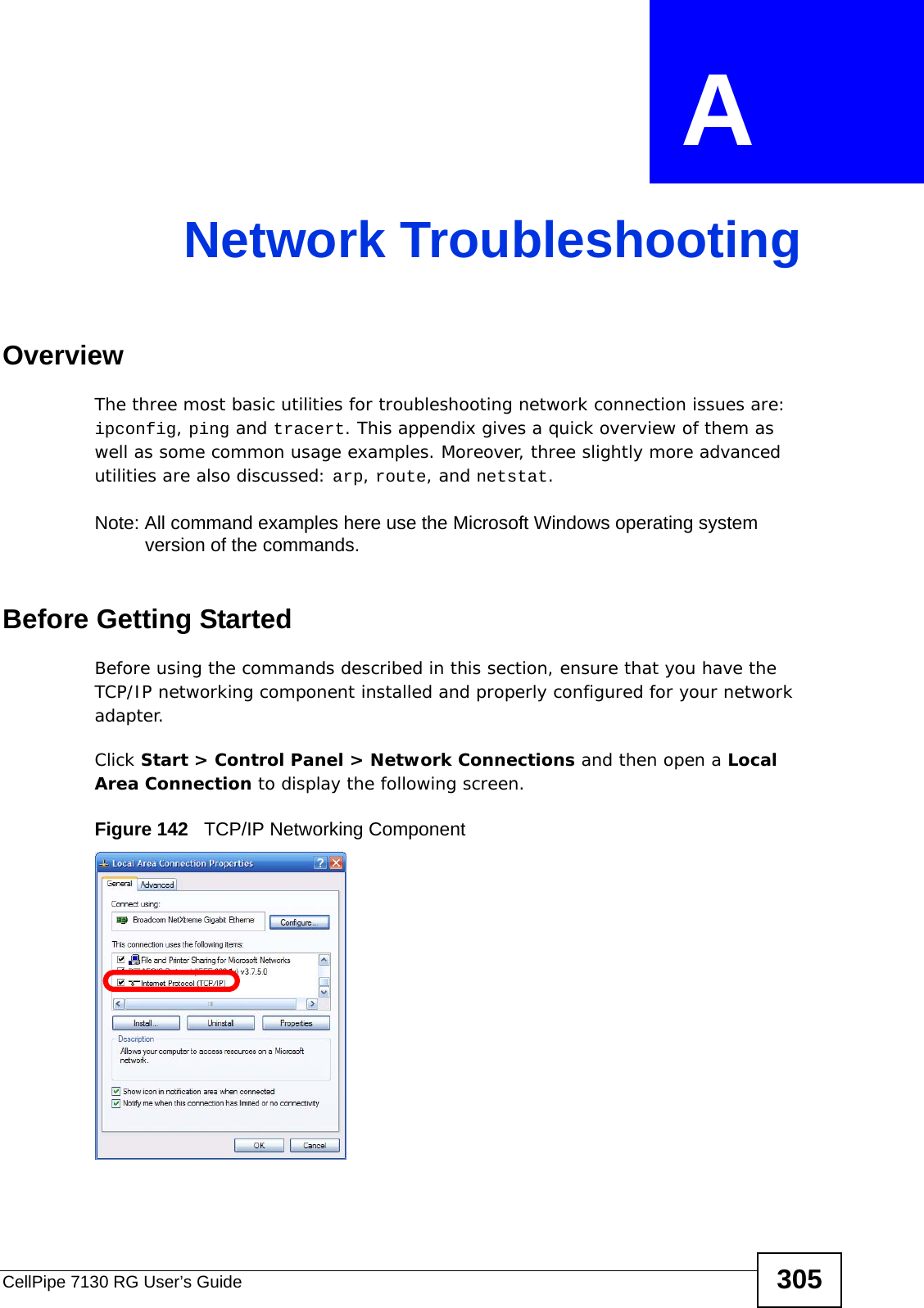 CellPipe 7130 RG User’s Guide 305APPENDIX  A Network TroubleshootingOverviewThe three most basic utilities for troubleshooting network connection issues are: ipconfig, ping and tracert. This appendix gives a quick overview of them as well as some common usage examples. Moreover, three slightly more advanced utilities are also discussed: arp, route, and netstat.Note: All command examples here use the Microsoft Windows operating system version of the commands.Before Getting StartedBefore using the commands described in this section, ensure that you have the TCP/IP networking component installed and properly configured for your network adapter.Click Start &gt; Control Panel &gt; Network Connections and then open a Local Area Connection to display the following screen. Figure 142   TCP/IP Networking Component