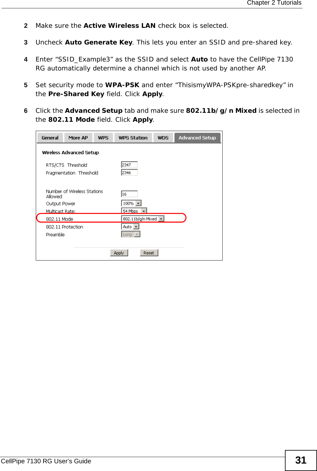  Chapter 2 TutorialsCellPipe 7130 RG User’s Guide 312Make sure the Active Wireless LAN check box is selected.3Uncheck Auto Generate Key. This lets you enter an SSID and pre-shared key.4Enter “SSID_Example3” as the SSID and select Auto to have the CellPipe 7130 RG automatically determine a channel which is not used by another AP.5Set security mode to WPA-PSK and enter “ThisismyWPA-PSKpre-sharedkey” in the Pre-Shared Key field. Click Apply.6Click the Advanced Setup tab and make sure 802.11b/g/n Mixed is selected in the 802.11 Mode field. Click Apply.Wireless LA N &gt; Advanced Setup