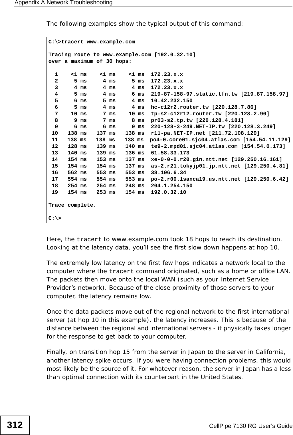 Appendix A Network TroubleshootingCellPipe 7130 RG User’s Guide312The following examples show the typical output of this command: Here, the tracert to www.example.com took 18 hops to reach its destination. Looking at the latency data, you’ll see the first slow down happens at hop 10. The extremely low latency on the first few hops indicates a network local to the computer where the tracert command originated, such as a home or office LAN. The packets then move onto the local WAN (such as your Internet Service Provider’s network). Because of the close proximity of those servers to your computer, the latency remains low.Once the data packets move out of the regional network to the first international server (at hop 10 in this example), the latency increases. This is because of the distance between the regional and international servers - it physically takes longer for the response to get back to your computer.Finally, on transition hop 15 from the server in Japan to the server in California, another latency spike occurs. If you were having connection problems, this would most likely be the source of it. For whatever reason, the server in Japan has a less than optimal connection with its counterpart in the United States.C:\&gt;tracert www.example.comTracing route to www.example.com [192.0.32.10]over a maximum of 30 hops:  1    &lt;1 ms    &lt;1 ms    &lt;1 ms  172.23.x.x  2     5 ms     4 ms     5 ms  172.23.x.x  3     4 ms     4 ms     4 ms  172.23.x.x  4     5 ms     4 ms     6 ms  219-87-158-97.static.tfn.tw [219.87.158.97]  5     6 ms     5 ms     4 ms  10.42.232.150  6     5 ms     4 ms     4 ms  hc-c12r2.router.tw [220.128.7.86]  7    10 ms     7 ms    10 ms  tp-s2-c12r12.router.tw [220.128.2.90]  8     9 ms     7 ms     8 ms  pr03-s2.tp.tw [220.128.4.181]  9     6 ms     6 ms     9 ms  220-128-3-249.NET-IP.tw [220.128.3.249] 10   138 ms   137 ms   138 ms  r11-pa.NET-IP.net [211.72.108.129] 11   138 ms   138 ms   138 ms  po4-0.core01.sjc04.atlas.com [154.54.11.129] 12   128 ms   139 ms   140 ms  te9-2.mpd01.sjc04.atlas.com [154.54.0.173] 13   140 ms   139 ms   136 ms  61.58.33.173 14   154 ms   153 ms   137 ms  xe-0-0-0.r20.gin.ntt.net [129.250.16.161] 15   154 ms   154 ms   137 ms  as-2.r21.tokyjp01.jp.ntt.net [129.250.4.81] 16   562 ms   553 ms   553 ms  38.106.6.34 17   554 ms   554 ms   553 ms  po-2.r00.lsanca19.us.ntt.net [129.250.6.42] 18   254 ms   254 ms   248 ms  204.1.254.150 19   154 ms   253 ms   154 ms  192.0.32.10Trace complete.C:\&gt;