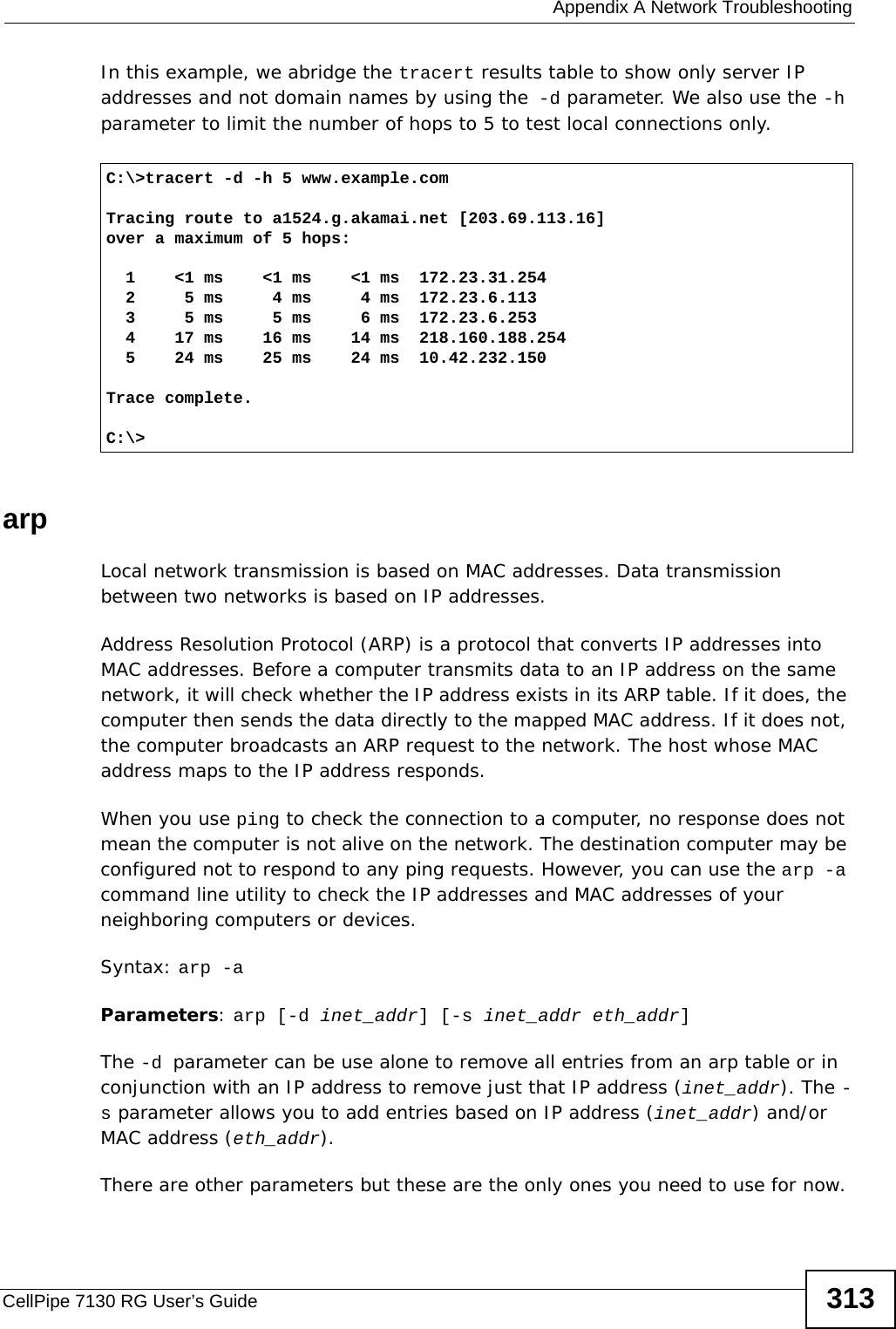  Appendix A Network TroubleshootingCellPipe 7130 RG User’s Guide 313In this example, we abridge the tracert results table to show only server IP addresses and not domain names by using the -d parameter. We also use the -h parameter to limit the number of hops to 5 to test local connections only. arpLocal network transmission is based on MAC addresses. Data transmission between two networks is based on IP addresses.Address Resolution Protocol (ARP) is a protocol that converts IP addresses into MAC addresses. Before a computer transmits data to an IP address on the same network, it will check whether the IP address exists in its ARP table. If it does, the computer then sends the data directly to the mapped MAC address. If it does not, the computer broadcasts an ARP request to the network. The host whose MAC address maps to the IP address responds.When you use ping to check the connection to a computer, no response does not mean the computer is not alive on the network. The destination computer may be configured not to respond to any ping requests. However, you can use the arp -a command line utility to check the IP addresses and MAC addresses of your neighboring computers or devices. Syntax: arp -aParameters: arp [-d inet_addr] [-s inet_addr eth_addr]The -d parameter can be use alone to remove all entries from an arp table or in conjunction with an IP address to remove just that IP address (inet_addr). The -s parameter allows you to add entries based on IP address (inet_addr) and/or MAC address (eth_addr).There are other parameters but these are the only ones you need to use for now.C:\&gt;tracert -d -h 5 www.example.comTracing route to a1524.g.akamai.net [203.69.113.16]over a maximum of 5 hops:  1    &lt;1 ms    &lt;1 ms    &lt;1 ms  172.23.31.254  2     5 ms     4 ms     4 ms  172.23.6.113  3     5 ms     5 ms     6 ms  172.23.6.253  4    17 ms    16 ms    14 ms  218.160.188.254  5    24 ms    25 ms    24 ms  10.42.232.150Trace complete.C:\&gt;