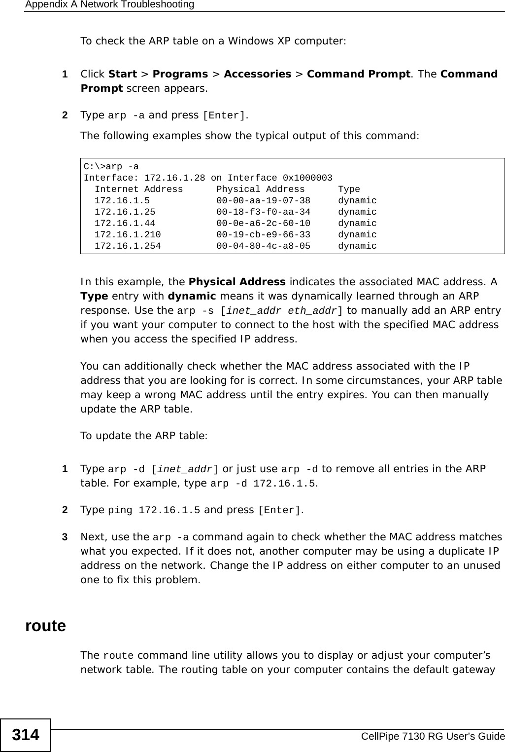 Appendix A Network TroubleshootingCellPipe 7130 RG User’s Guide314To check the ARP table on a Windows XP computer:1Click Start &gt; Programs &gt; Accessories &gt; Command Prompt. The Command Prompt screen appears.2Type arp -a and press [Enter].The following examples show the typical output of this command:  In this example, the Physical Address indicates the associated MAC address. A Type entry with dynamic means it was dynamically learned through an ARP response. Use the arp -s [inet_addr eth_addr] to manually add an ARP entry if you want your computer to connect to the host with the specified MAC address when you access the specified IP address.You can additionally check whether the MAC address associated with the IP address that you are looking for is correct. In some circumstances, your ARP table may keep a wrong MAC address until the entry expires. You can then manually update the ARP table. To update the ARP table:1Type arp -d [inet_addr] or just use arp -d to remove all entries in the ARP table. For example, type arp -d 172.16.1.5.2Type ping 172.16.1.5 and press [Enter].3Next, use the arp -a command again to check whether the MAC address matches what you expected. If it does not, another computer may be using a duplicate IP address on the network. Change the IP address on either computer to an unused one to fix this problem.routeThe route command line utility allows you to display or adjust your computer’s network table. The routing table on your computer contains the default gateway C:\&gt;arp -aInterface: 172.16.1.28 on Interface 0x1000003  Internet Address      Physical Address      Type  172.16.1.5            00-00-aa-19-07-38     dynamic  172.16.1.25           00-18-f3-f0-aa-34     dynamic  172.16.1.44           00-0e-a6-2c-60-10     dynamic  172.16.1.210          00-19-cb-e9-66-33     dynamic  172.16.1.254          00-04-80-4c-a8-05     dynamic