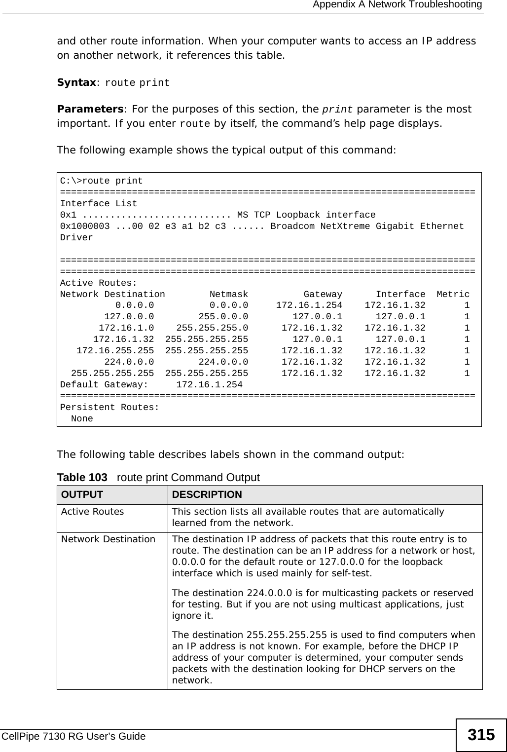  Appendix A Network TroubleshootingCellPipe 7130 RG User’s Guide 315and other route information. When your computer wants to access an IP address on another network, it references this table.Syntax: route printParameters: For the purposes of this section, the print parameter is the most important. If you enter route by itself, the command’s help page displays.The following example shows the typical output of this command:  The following table describes labels shown in the command output:C:\&gt;route print===========================================================================Interface List0x1 ........................... MS TCP Loopback interface0x1000003 ...00 02 e3 a1 b2 c3 ...... Broadcom NetXtreme Gigabit Ethernet Driver======================================================================================================================================================Active Routes:Network Destination        Netmask          Gateway      Interface  Metric          0.0.0.0          0.0.0.0     172.16.1.254    172.16.1.32       1        127.0.0.0        255.0.0.0        127.0.0.1      127.0.0.1       1       172.16.1.0    255.255.255.0      172.16.1.32    172.16.1.32       1      172.16.1.32  255.255.255.255        127.0.0.1      127.0.0.1       1   172.16.255.255  255.255.255.255      172.16.1.32    172.16.1.32       1        224.0.0.0        224.0.0.0      172.16.1.32    172.16.1.32       1  255.255.255.255  255.255.255.255      172.16.1.32    172.16.1.32       1Default Gateway:     172.16.1.254===========================================================================Persistent Routes:  NoneTable 103   route print Command OutputOUTPUT DESCRIPTIONActive Routes This section lists all available routes that are automatically learned from the network. Network Destination The destination IP address of packets that this route entry is to route. The destination can be an IP address for a network or host, 0.0.0.0 for the default route or 127.0.0.0 for the loopback interface which is used mainly for self-test. The destination 224.0.0.0 is for multicasting packets or reserved for testing. But if you are not using multicast applications, just ignore it.The destination 255.255.255.255 is used to find computers when an IP address is not known. For example, before the DHCP IP address of your computer is determined, your computer sends packets with the destination looking for DHCP servers on the network.