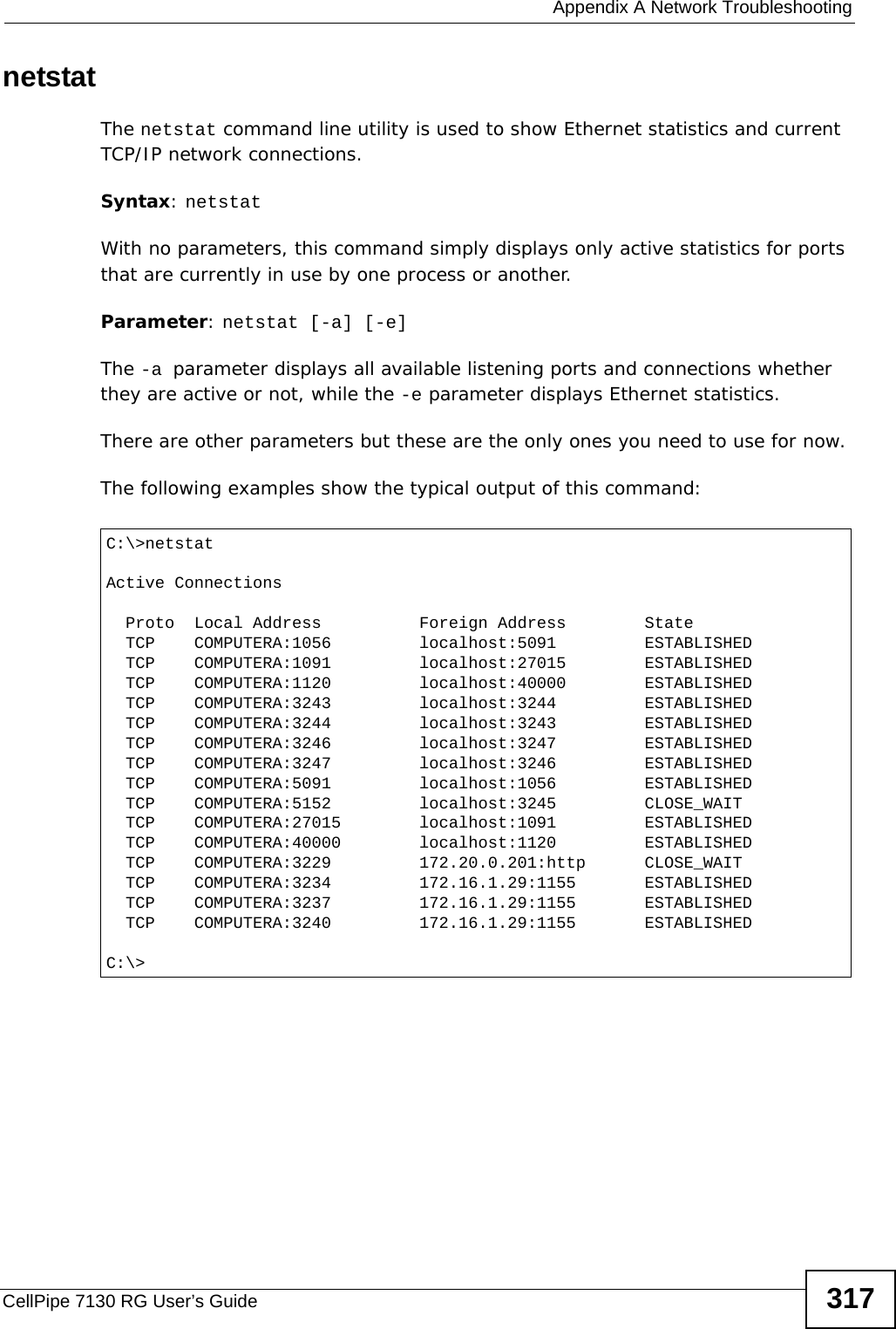  Appendix A Network TroubleshootingCellPipe 7130 RG User’s Guide 317netstatThe netstat command line utility is used to show Ethernet statistics and current TCP/IP network connections.Syntax: netstatWith no parameters, this command simply displays only active statistics for ports that are currently in use by one process or another.Parameter: netstat [-a] [-e]The -a parameter displays all available listening ports and connections whether they are active or not, while the -e parameter displays Ethernet statistics.There are other parameters but these are the only ones you need to use for now.The following examples show the typical output of this command: C:\&gt;netstatActive Connections  Proto  Local Address          Foreign Address        State  TCP    COMPUTERA:1056         localhost:5091         ESTABLISHED  TCP    COMPUTERA:1091         localhost:27015        ESTABLISHED  TCP    COMPUTERA:1120         localhost:40000        ESTABLISHED  TCP    COMPUTERA:3243         localhost:3244         ESTABLISHED  TCP    COMPUTERA:3244         localhost:3243         ESTABLISHED  TCP    COMPUTERA:3246         localhost:3247         ESTABLISHED  TCP    COMPUTERA:3247         localhost:3246         ESTABLISHED  TCP    COMPUTERA:5091         localhost:1056         ESTABLISHED  TCP    COMPUTERA:5152         localhost:3245         CLOSE_WAIT  TCP    COMPUTERA:27015        localhost:1091         ESTABLISHED  TCP    COMPUTERA:40000        localhost:1120         ESTABLISHED  TCP    COMPUTERA:3229         172.20.0.201:http      CLOSE_WAIT  TCP    COMPUTERA:3234         172.16.1.29:1155       ESTABLISHED  TCP    COMPUTERA:3237         172.16.1.29:1155       ESTABLISHED  TCP    COMPUTERA:3240         172.16.1.29:1155       ESTABLISHEDC:\&gt;