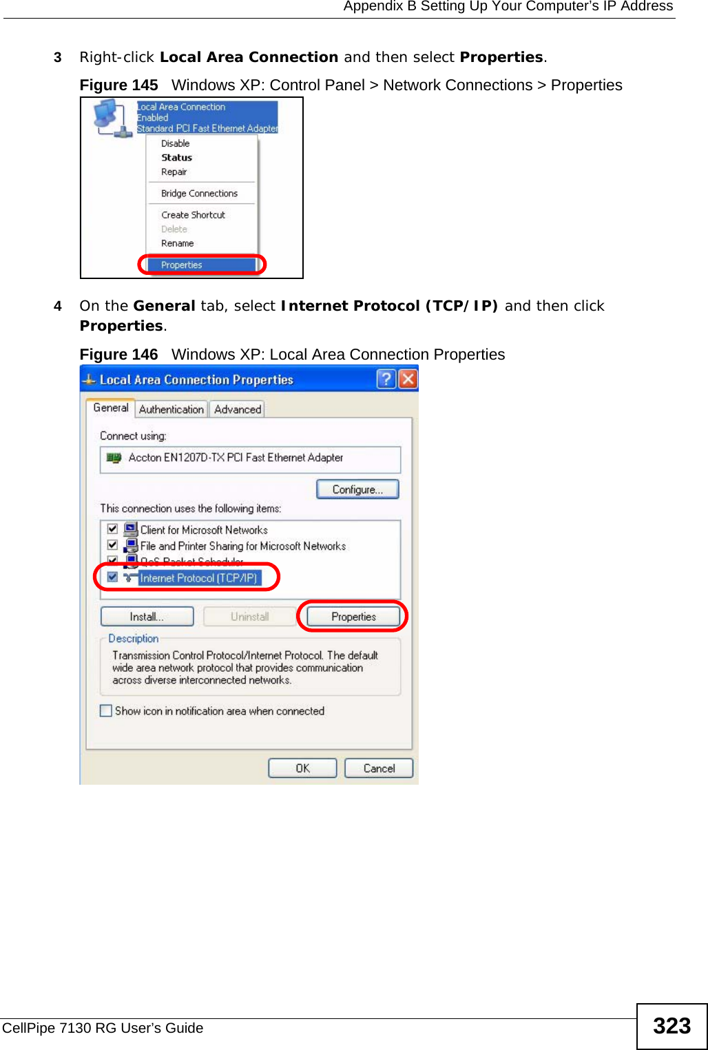  Appendix B Setting Up Your Computer’s IP AddressCellPipe 7130 RG User’s Guide 3233Right-click Local Area Connection and then select Properties.Figure 145   Windows XP: Control Panel &gt; Network Connections &gt; Properties4On the General tab, select Internet Protocol (TCP/IP) and then click Properties.Figure 146   Windows XP: Local Area Connection Properties