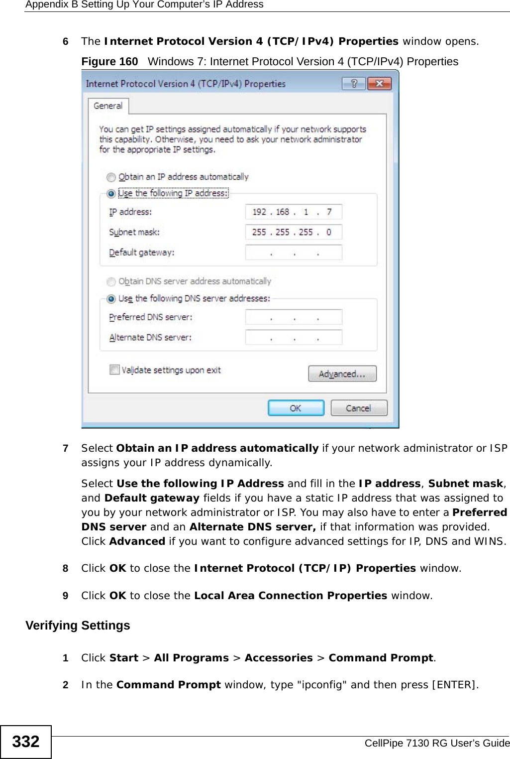 Appendix B Setting Up Your Computer’s IP AddressCellPipe 7130 RG User’s Guide3326The Internet Protocol Version 4 (TCP/IPv4) Properties window opens.Figure 160   Windows 7: Internet Protocol Version 4 (TCP/IPv4) Properties7Select Obtain an IP address automatically if your network administrator or ISP assigns your IP address dynamically.Select Use the following IP Address and fill in the IP address, Subnet mask, and Default gateway fields if you have a static IP address that was assigned to you by your network administrator or ISP. You may also have to enter a Preferred DNS server and an Alternate DNS server, if that information was provided. Click Advanced if you want to configure advanced settings for IP, DNS and WINS. 8Click OK to close the Internet Protocol (TCP/IP) Properties window.9Click OK to close the Local Area Connection Properties window.Verifying Settings1Click Start &gt; All Programs &gt; Accessories &gt; Command Prompt.2In the Command Prompt window, type &quot;ipconfig&quot; and then press [ENTER]. 