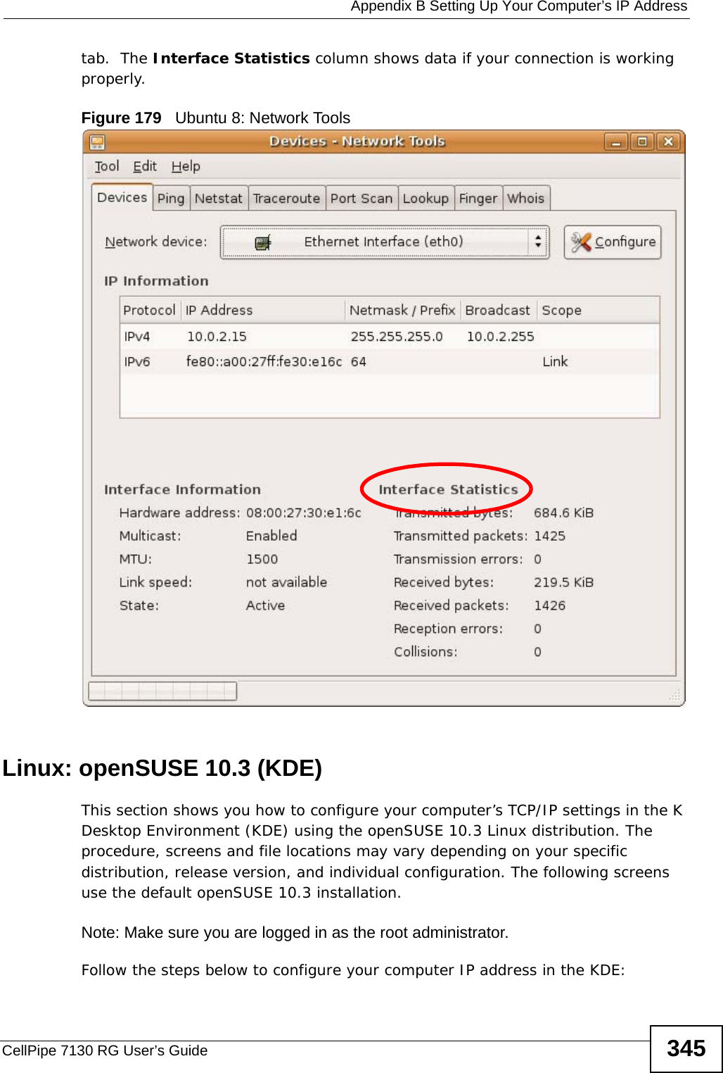  Appendix B Setting Up Your Computer’s IP AddressCellPipe 7130 RG User’s Guide 345tab.  The Interface Statistics column shows data if your connection is working properly.Figure 179   Ubuntu 8: Network ToolsLinux: openSUSE 10.3 (KDE)This section shows you how to configure your computer’s TCP/IP settings in the K Desktop Environment (KDE) using the openSUSE 10.3 Linux distribution. The procedure, screens and file locations may vary depending on your specific distribution, release version, and individual configuration. The following screens use the default openSUSE 10.3 installation.Note: Make sure you are logged in as the root administrator. Follow the steps below to configure your computer IP address in the KDE: