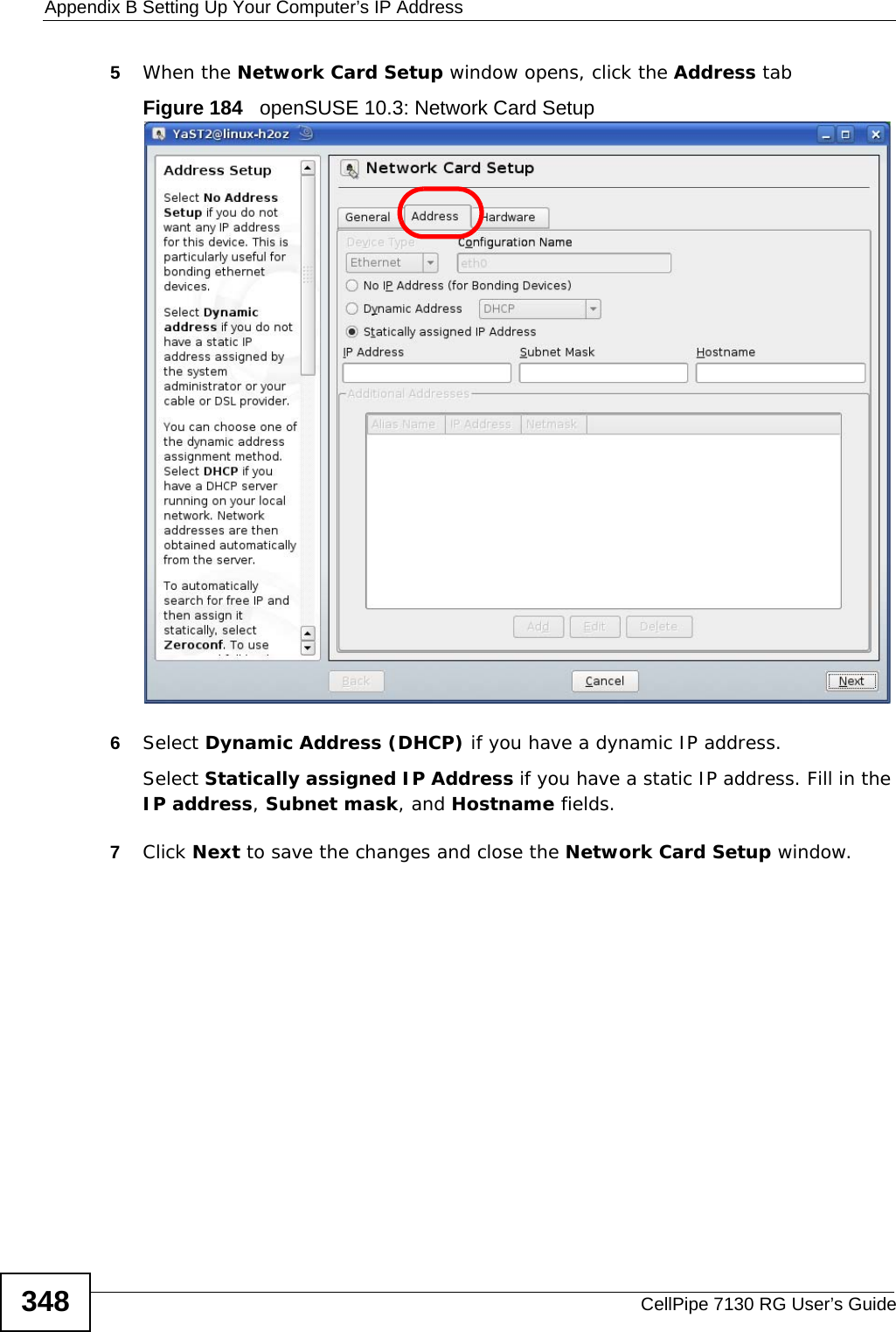 Appendix B Setting Up Your Computer’s IP AddressCellPipe 7130 RG User’s Guide3485When the Network Card Setup window opens, click the Address tabFigure 184   openSUSE 10.3: Network Card Setup6Select Dynamic Address (DHCP) if you have a dynamic IP address.Select Statically assigned IP Address if you have a static IP address. Fill in the IP address, Subnet mask, and Hostname fields.7Click Next to save the changes and close the Network Card Setup window. 