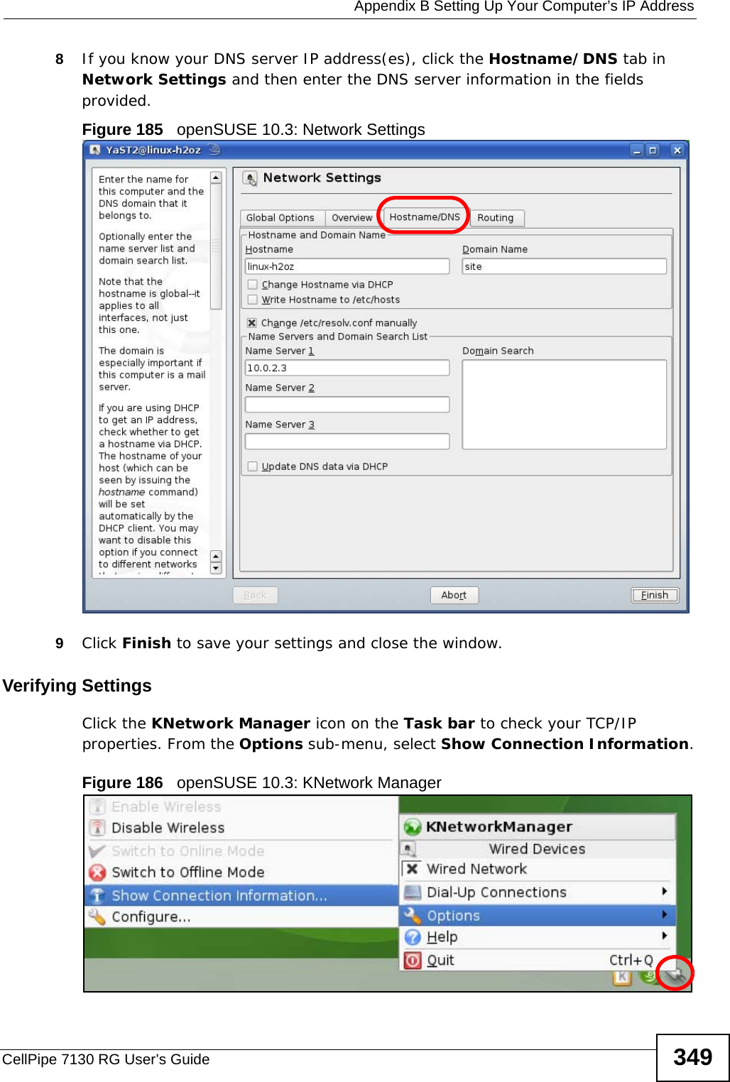  Appendix B Setting Up Your Computer’s IP AddressCellPipe 7130 RG User’s Guide 3498If you know your DNS server IP address(es), click the Hostname/DNS tab in Network Settings and then enter the DNS server information in the fields provided.Figure 185   openSUSE 10.3: Network Settings9Click Finish to save your settings and close the window.Verifying SettingsClick the KNetwork Manager icon on the Task bar to check your TCP/IP properties. From the Options sub-menu, select Show Connection Information.Figure 186   openSUSE 10.3: KNetwork Manager
