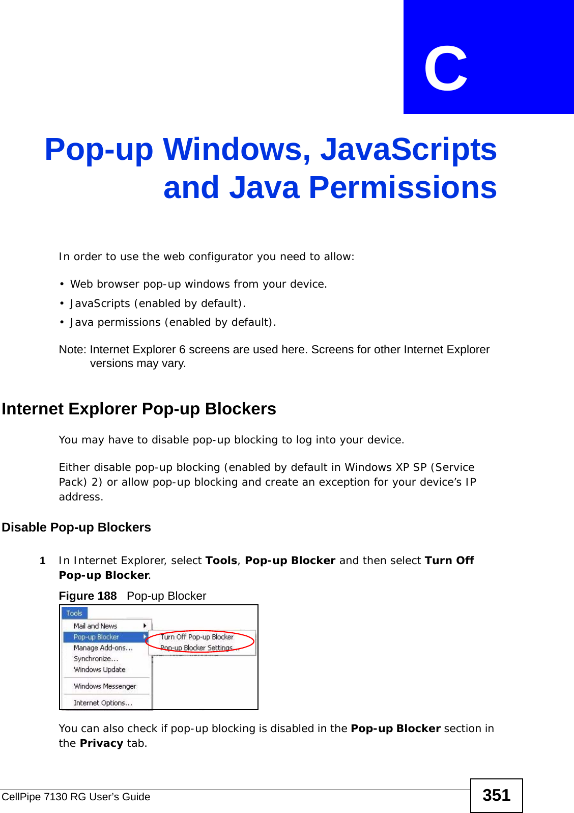 CellPipe 7130 RG User’s Guide 351APPENDIX  C Pop-up Windows, JavaScriptsand Java PermissionsIn order to use the web configurator you need to allow:• Web browser pop-up windows from your device.• JavaScripts (enabled by default).• Java permissions (enabled by default).Note: Internet Explorer 6 screens are used here. Screens for other Internet Explorer versions may vary.Internet Explorer Pop-up BlockersYou may have to disable pop-up blocking to log into your device. Either disable pop-up blocking (enabled by default in Windows XP SP (Service Pack) 2) or allow pop-up blocking and create an exception for your device’s IP address.Disable Pop-up Blockers1In Internet Explorer, select Tools, Pop-up Blocker and then select Turn Off Pop-up Blocker. Figure 188   Pop-up BlockerYou can also check if pop-up blocking is disabled in the Pop-up Blocker section in the Privacy tab. 