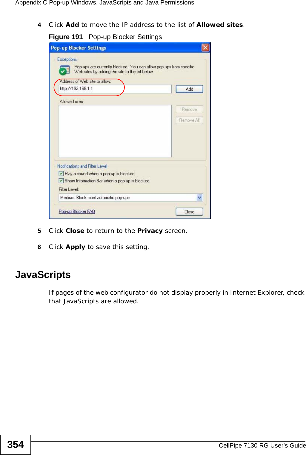 Appendix C Pop-up Windows, JavaScripts and Java PermissionsCellPipe 7130 RG User’s Guide3544Click Add to move the IP address to the list of Allowed sites.Figure 191   Pop-up Blocker Settings5Click Close to return to the Privacy screen. 6Click Apply to save this setting. JavaScriptsIf pages of the web configurator do not display properly in Internet Explorer, check that JavaScripts are allowed. 