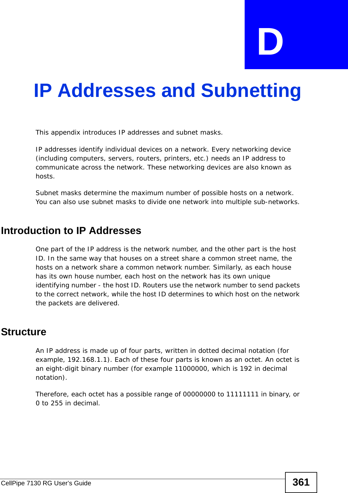 CellPipe 7130 RG User’s Guide 361APPENDIX  D IP Addresses and SubnettingThis appendix introduces IP addresses and subnet masks. IP addresses identify individual devices on a network. Every networking device (including computers, servers, routers, printers, etc.) needs an IP address to communicate across the network. These networking devices are also known as hosts.Subnet masks determine the maximum number of possible hosts on a network. You can also use subnet masks to divide one network into multiple sub-networks.Introduction to IP AddressesOne part of the IP address is the network number, and the other part is the host ID. In the same way that houses on a street share a common street name, the hosts on a network share a common network number. Similarly, as each house has its own house number, each host on the network has its own unique identifying number - the host ID. Routers use the network number to send packets to the correct network, while the host ID determines to which host on the network the packets are delivered.StructureAn IP address is made up of four parts, written in dotted decimal notation (for example, 192.168.1.1). Each of these four parts is known as an octet. An octet is an eight-digit binary number (for example 11000000, which is 192 in decimal notation). Therefore, each octet has a possible range of 00000000 to 11111111 in binary, or 0 to 255 in decimal.