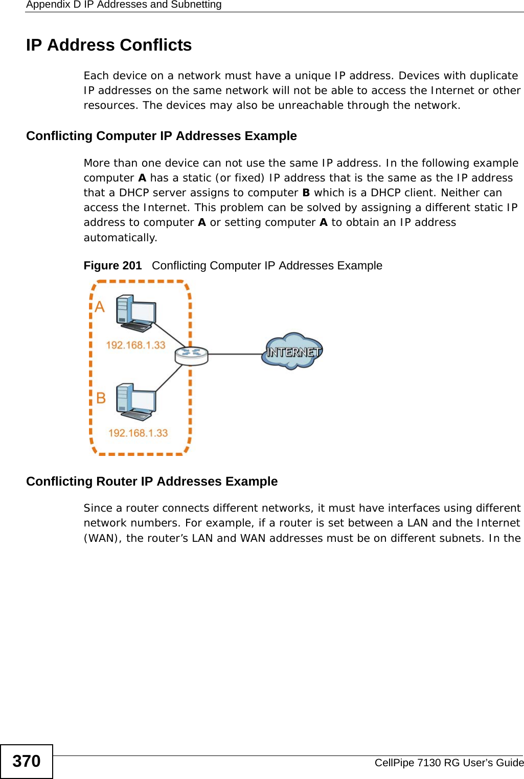 Appendix D IP Addresses and SubnettingCellPipe 7130 RG User’s Guide370IP Address ConflictsEach device on a network must have a unique IP address. Devices with duplicate IP addresses on the same network will not be able to access the Internet or other resources. The devices may also be unreachable through the network. Conflicting Computer IP Addresses ExampleMore than one device can not use the same IP address. In the following example computer A has a static (or fixed) IP address that is the same as the IP address that a DHCP server assigns to computer B which is a DHCP client. Neither can access the Internet. This problem can be solved by assigning a different static IP address to computer A or setting computer A to obtain an IP address automatically.  Figure 201   Conflicting Computer IP Addresses ExampleConflicting Router IP Addresses ExampleSince a router connects different networks, it must have interfaces using different network numbers. For example, if a router is set between a LAN and the Internet (WAN), the router’s LAN and WAN addresses must be on different subnets. In the 