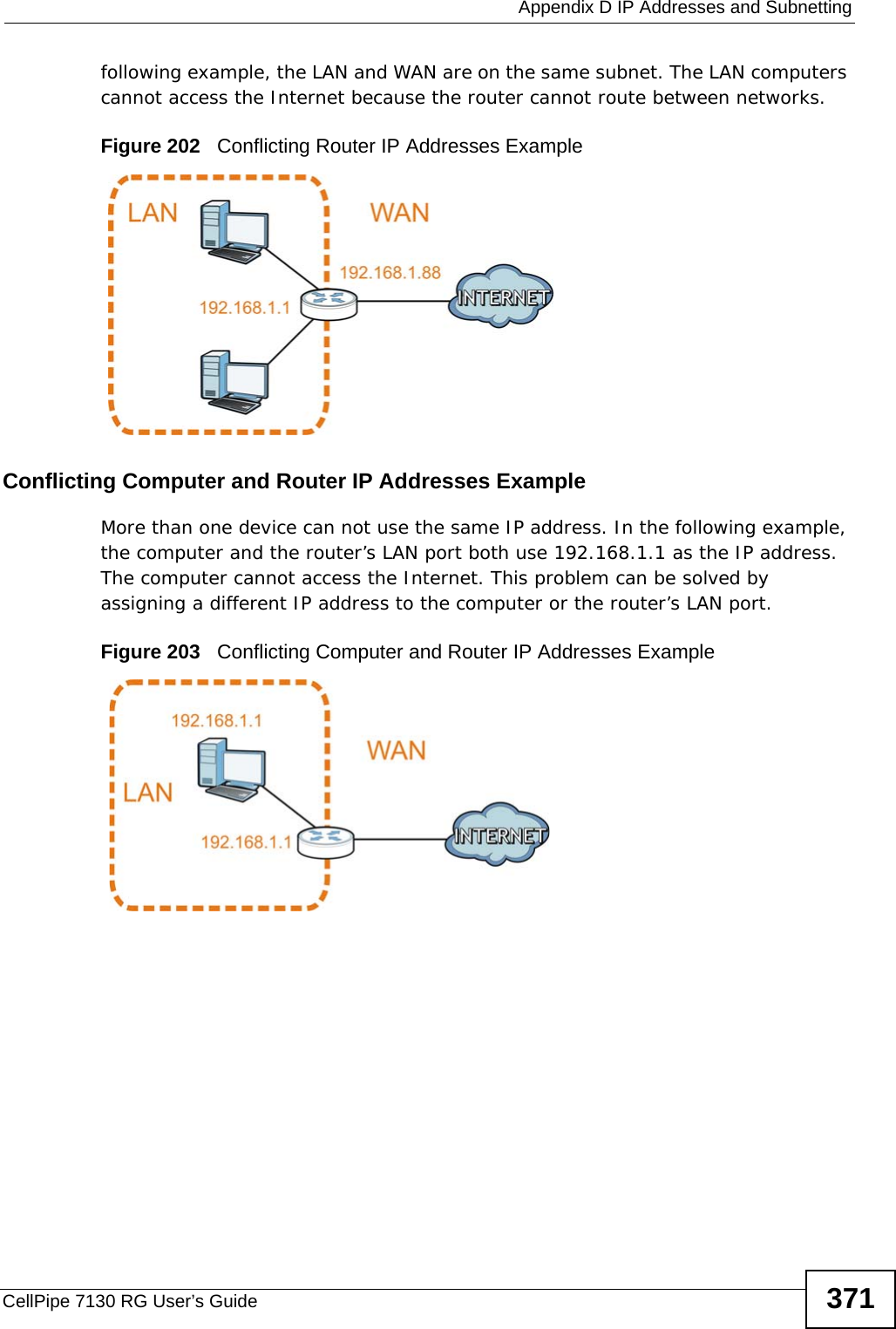  Appendix D IP Addresses and SubnettingCellPipe 7130 RG User’s Guide 371following example, the LAN and WAN are on the same subnet. The LAN computers cannot access the Internet because the router cannot route between networks.Figure 202   Conflicting Router IP Addresses ExampleConflicting Computer and Router IP Addresses ExampleMore than one device can not use the same IP address. In the following example, the computer and the router’s LAN port both use 192.168.1.1 as the IP address. The computer cannot access the Internet. This problem can be solved by assigning a different IP address to the computer or the router’s LAN port.  Figure 203   Conflicting Computer and Router IP Addresses Example