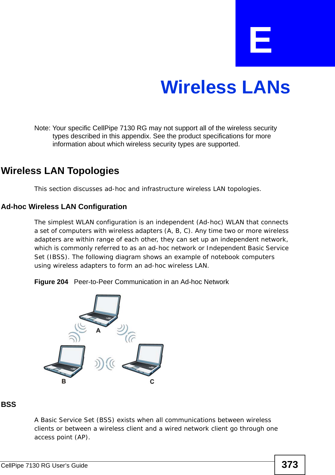 CellPipe 7130 RG User’s Guide 373APPENDIX  E Wireless LANsNote: Your specific CellPipe 7130 RG may not support all of the wireless security types described in this appendix. See the product specifications for more information about which wireless security types are supported.Wireless LAN TopologiesThis section discusses ad-hoc and infrastructure wireless LAN topologies.Ad-hoc Wireless LAN ConfigurationThe simplest WLAN configuration is an independent (Ad-hoc) WLAN that connects a set of computers with wireless adapters (A, B, C). Any time two or more wireless adapters are within range of each other, they can set up an independent network, which is commonly referred to as an ad-hoc network or Independent Basic Service Set (IBSS). The following diagram shows an example of notebook computers using wireless adapters to form an ad-hoc wireless LAN. Figure 204   Peer-to-Peer Communication in an Ad-hoc NetworkBSSA Basic Service Set (BSS) exists when all communications between wireless clients or between a wireless client and a wired network client go through one access point (AP). 
