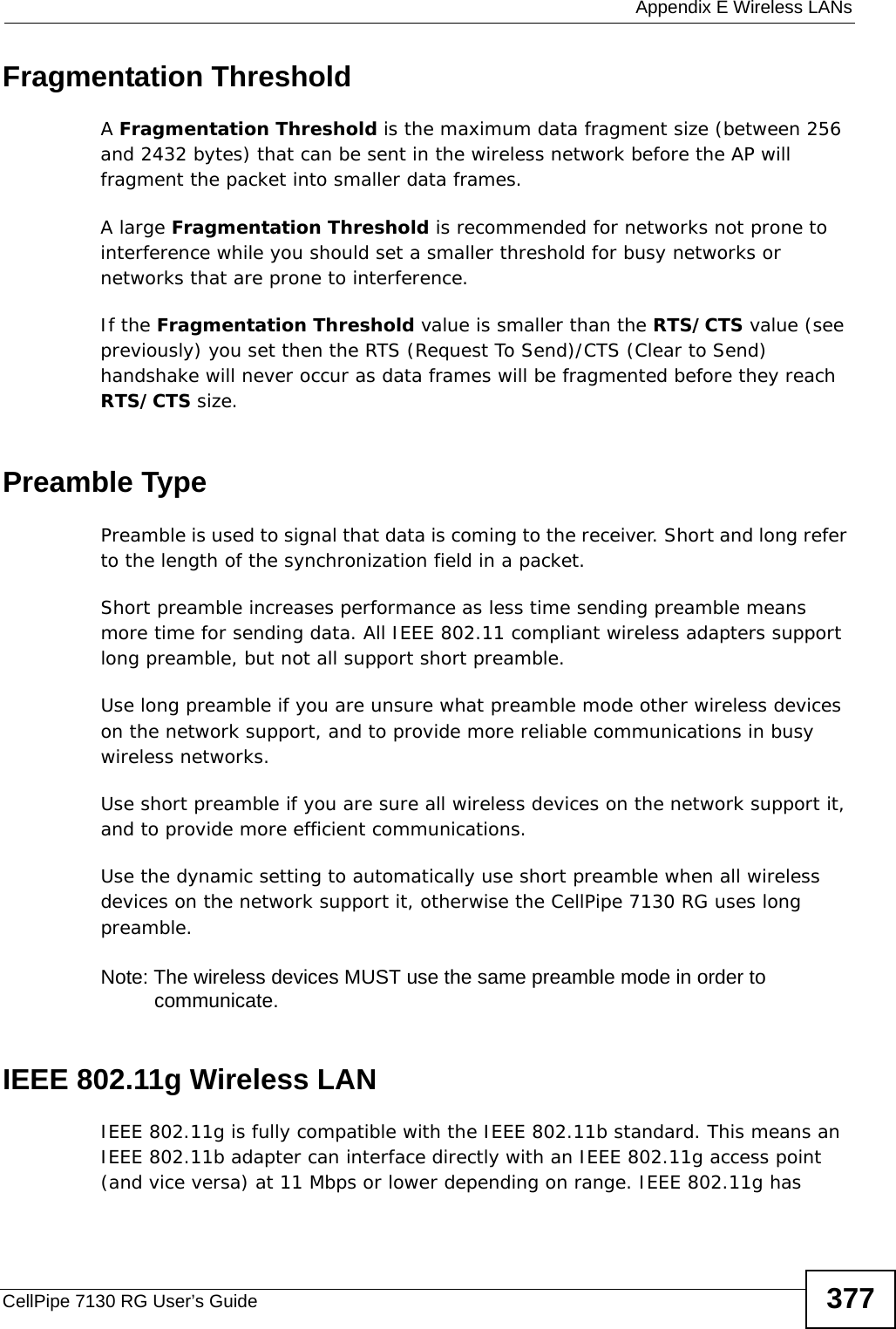  Appendix E Wireless LANsCellPipe 7130 RG User’s Guide 377Fragmentation ThresholdA Fragmentation Threshold is the maximum data fragment size (between 256 and 2432 bytes) that can be sent in the wireless network before the AP will fragment the packet into smaller data frames.A large Fragmentation Threshold is recommended for networks not prone to interference while you should set a smaller threshold for busy networks or networks that are prone to interference.If the Fragmentation Threshold value is smaller than the RTS/CTS value (see previously) you set then the RTS (Request To Send)/CTS (Clear to Send) handshake will never occur as data frames will be fragmented before they reach RTS/CTS size.Preamble TypePreamble is used to signal that data is coming to the receiver. Short and long refer to the length of the synchronization field in a packet.Short preamble increases performance as less time sending preamble means more time for sending data. All IEEE 802.11 compliant wireless adapters support long preamble, but not all support short preamble. Use long preamble if you are unsure what preamble mode other wireless devices on the network support, and to provide more reliable communications in busy wireless networks. Use short preamble if you are sure all wireless devices on the network support it, and to provide more efficient communications.Use the dynamic setting to automatically use short preamble when all wireless devices on the network support it, otherwise the CellPipe 7130 RG uses long preamble.Note: The wireless devices MUST use the same preamble mode in order to communicate.IEEE 802.11g Wireless LANIEEE 802.11g is fully compatible with the IEEE 802.11b standard. This means an IEEE 802.11b adapter can interface directly with an IEEE 802.11g access point (and vice versa) at 11 Mbps or lower depending on range. IEEE 802.11g has 