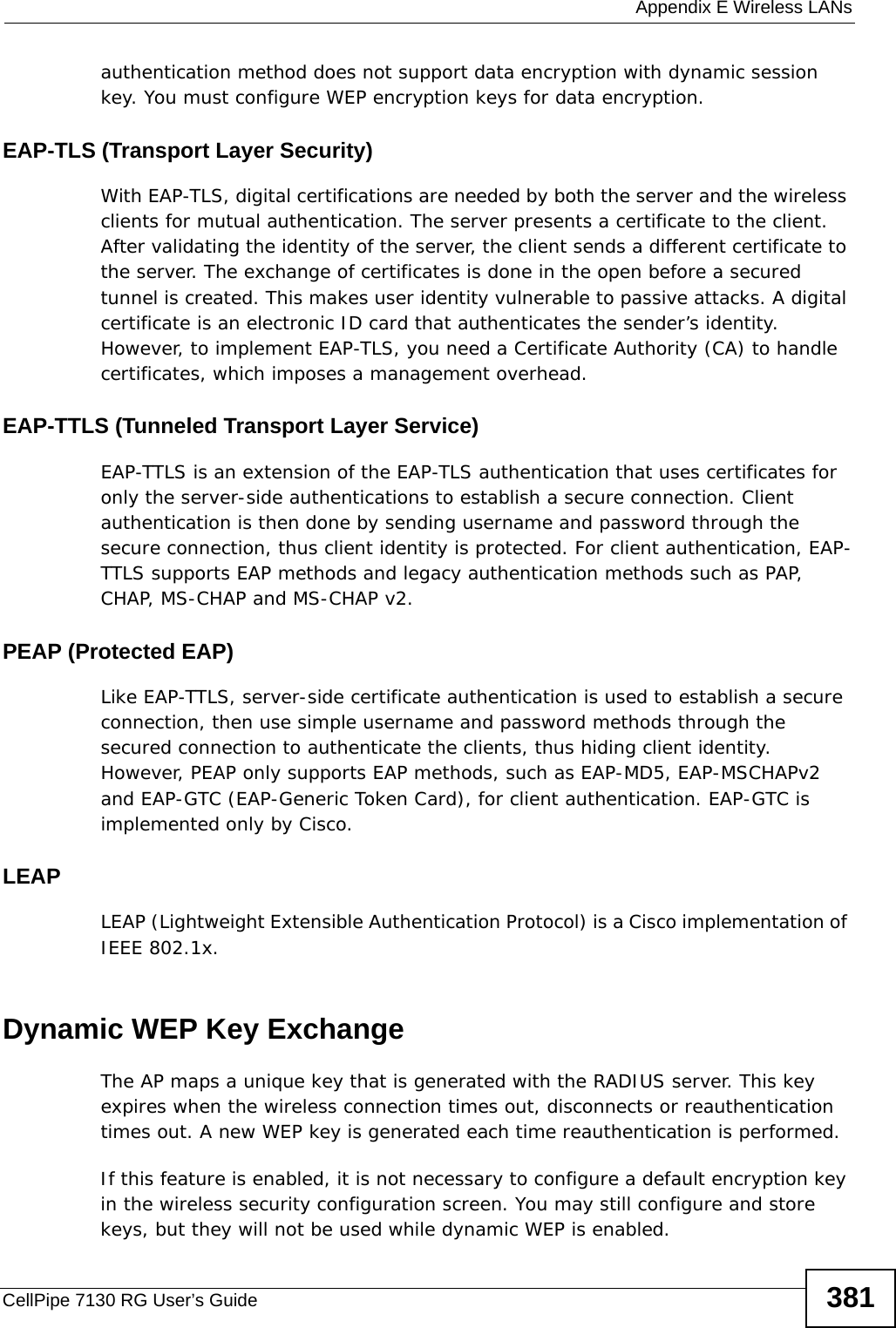 Appendix E Wireless LANsCellPipe 7130 RG User’s Guide 381authentication method does not support data encryption with dynamic session key. You must configure WEP encryption keys for data encryption. EAP-TLS (Transport Layer Security)With EAP-TLS, digital certifications are needed by both the server and the wireless clients for mutual authentication. The server presents a certificate to the client. After validating the identity of the server, the client sends a different certificate to the server. The exchange of certificates is done in the open before a secured tunnel is created. This makes user identity vulnerable to passive attacks. A digital certificate is an electronic ID card that authenticates the sender’s identity. However, to implement EAP-TLS, you need a Certificate Authority (CA) to handle certificates, which imposes a management overhead. EAP-TTLS (Tunneled Transport Layer Service) EAP-TTLS is an extension of the EAP-TLS authentication that uses certificates for only the server-side authentications to establish a secure connection. Client authentication is then done by sending username and password through the secure connection, thus client identity is protected. For client authentication, EAP-TTLS supports EAP methods and legacy authentication methods such as PAP, CHAP, MS-CHAP and MS-CHAP v2. PEAP (Protected EAP)   Like EAP-TTLS, server-side certificate authentication is used to establish a secure connection, then use simple username and password methods through the secured connection to authenticate the clients, thus hiding client identity. However, PEAP only supports EAP methods, such as EAP-MD5, EAP-MSCHAPv2 and EAP-GTC (EAP-Generic Token Card), for client authentication. EAP-GTC is implemented only by Cisco.LEAPLEAP (Lightweight Extensible Authentication Protocol) is a Cisco implementation of IEEE 802.1x. Dynamic WEP Key ExchangeThe AP maps a unique key that is generated with the RADIUS server. This key expires when the wireless connection times out, disconnects or reauthentication times out. A new WEP key is generated each time reauthentication is performed.If this feature is enabled, it is not necessary to configure a default encryption key in the wireless security configuration screen. You may still configure and store keys, but they will not be used while dynamic WEP is enabled.