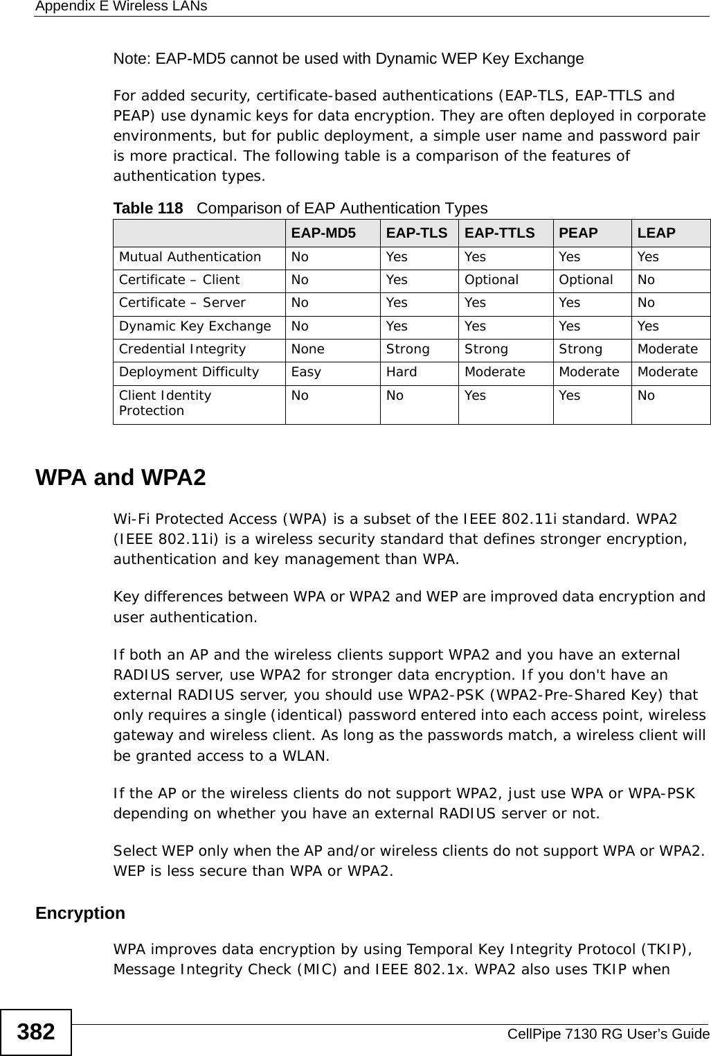 Appendix E Wireless LANsCellPipe 7130 RG User’s Guide382Note: EAP-MD5 cannot be used with Dynamic WEP Key ExchangeFor added security, certificate-based authentications (EAP-TLS, EAP-TTLS and PEAP) use dynamic keys for data encryption. They are often deployed in corporate environments, but for public deployment, a simple user name and password pair is more practical. The following table is a comparison of the features of authentication types.WPA and WPA2Wi-Fi Protected Access (WPA) is a subset of the IEEE 802.11i standard. WPA2 (IEEE 802.11i) is a wireless security standard that defines stronger encryption, authentication and key management than WPA. Key differences between WPA or WPA2 and WEP are improved data encryption and user authentication.If both an AP and the wireless clients support WPA2 and you have an external RADIUS server, use WPA2 for stronger data encryption. If you don&apos;t have an external RADIUS server, you should use WPA2-PSK (WPA2-Pre-Shared Key) that only requires a single (identical) password entered into each access point, wireless gateway and wireless client. As long as the passwords match, a wireless client will be granted access to a WLAN. If the AP or the wireless clients do not support WPA2, just use WPA or WPA-PSK depending on whether you have an external RADIUS server or not.Select WEP only when the AP and/or wireless clients do not support WPA or WPA2. WEP is less secure than WPA or WPA2.Encryption WPA improves data encryption by using Temporal Key Integrity Protocol (TKIP), Message Integrity Check (MIC) and IEEE 802.1x. WPA2 also uses TKIP when Table 118   Comparison of EAP Authentication TypesEAP-MD5 EAP-TLS EAP-TTLS PEAP LEAPMutual Authentication No Yes Yes Yes YesCertificate – Client No Yes Optional Optional NoCertificate – Server No Yes Yes Yes NoDynamic Key Exchange No Yes Yes Yes YesCredential Integrity None Strong Strong Strong ModerateDeployment Difficulty Easy Hard Moderate Moderate ModerateClient Identity Protection No No Yes Yes No
