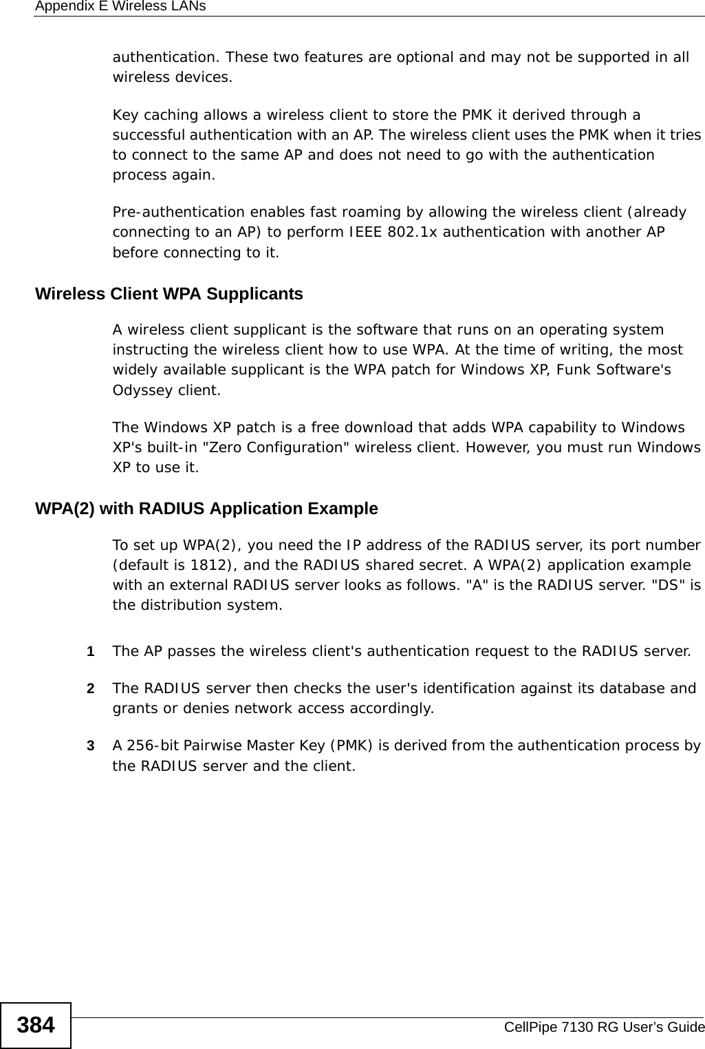 Appendix E Wireless LANsCellPipe 7130 RG User’s Guide384authentication. These two features are optional and may not be supported in all wireless devices.Key caching allows a wireless client to store the PMK it derived through a successful authentication with an AP. The wireless client uses the PMK when it tries to connect to the same AP and does not need to go with the authentication process again.Pre-authentication enables fast roaming by allowing the wireless client (already connecting to an AP) to perform IEEE 802.1x authentication with another AP before connecting to it.Wireless Client WPA SupplicantsA wireless client supplicant is the software that runs on an operating system instructing the wireless client how to use WPA. At the time of writing, the most widely available supplicant is the WPA patch for Windows XP, Funk Software&apos;s Odyssey client. The Windows XP patch is a free download that adds WPA capability to Windows XP&apos;s built-in &quot;Zero Configuration&quot; wireless client. However, you must run Windows XP to use it. WPA(2) with RADIUS Application ExampleTo set up WPA(2), you need the IP address of the RADIUS server, its port number (default is 1812), and the RADIUS shared secret. A WPA(2) application example with an external RADIUS server looks as follows. &quot;A&quot; is the RADIUS server. &quot;DS&quot; is the distribution system.1The AP passes the wireless client&apos;s authentication request to the RADIUS server.2The RADIUS server then checks the user&apos;s identification against its database and grants or denies network access accordingly.3A 256-bit Pairwise Master Key (PMK) is derived from the authentication process by the RADIUS server and the client.