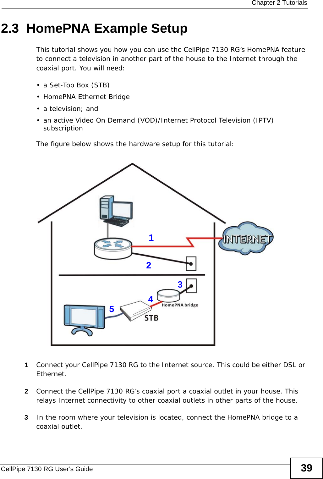 Chapter 2 TutorialsCellPipe 7130 RG User’s Guide 392.3  HomePNA Example SetupThis tutorial shows you how you can use the CellPipe 7130 RG’s HomePNA feature to connect a television in another part of the house to the Internet through the coaxial port. You will need:•a Set-Top Box (STB)• HomePNA Ethernet Bridge•a television; and • an active Video On Demand (VOD)/Internet Protocol Television (IPTV) subscription The figure below shows the hardware setup for this tutorial:  1Connect your CellPipe 7130 RG to the Internet source. This could be either DSL or Ethernet. 2Connect the CellPipe 7130 RG’s coaxial port a coaxial outlet in your house. This relays Internet connectivity to other coaxial outlets in other parts of the house. 3In the room where your television is located, connect the HomePNA bridge to a coaxial outlet.12345
