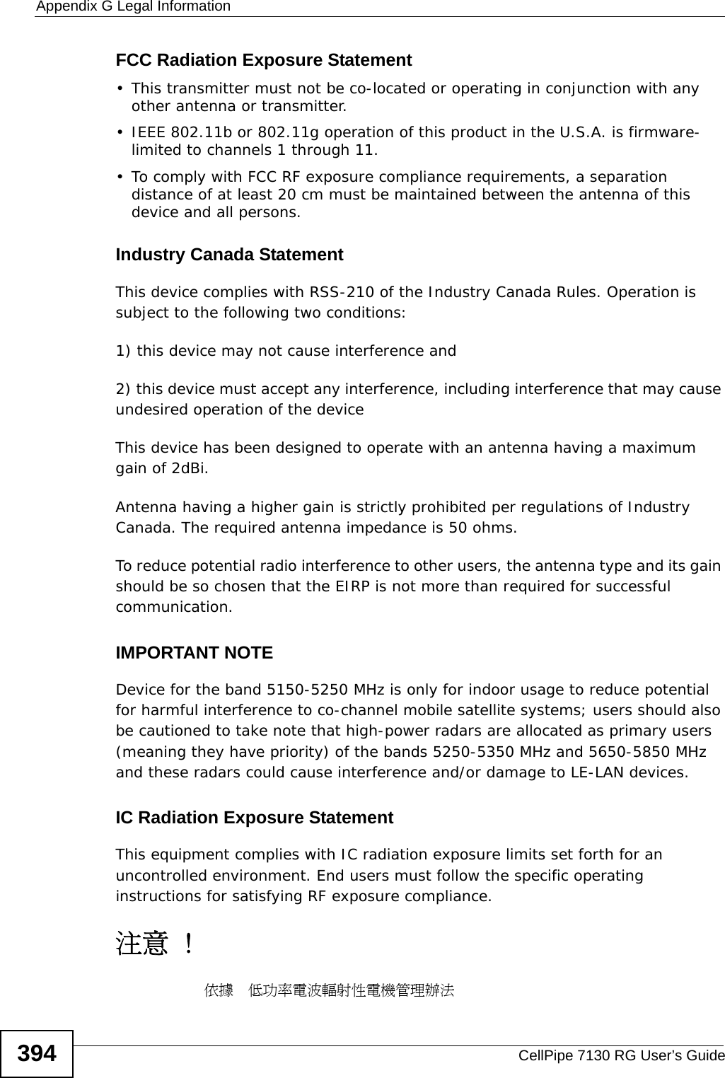Appendix G Legal InformationCellPipe 7130 RG User’s Guide394FCC Radiation Exposure Statement• This transmitter must not be co-located or operating in conjunction with any other antenna or transmitter. • IEEE 802.11b or 802.11g operation of this product in the U.S.A. is firmware-limited to channels 1 through 11. • To comply with FCC RF exposure compliance requirements, a separation distance of at least 20 cm must be maintained between the antenna of this device and all persons. Industry Canada StatementThis device complies with RSS-210 of the Industry Canada Rules. Operation is subject to the following two conditions:1) this device may not cause interference and2) this device must accept any interference, including interference that may cause undesired operation of the deviceThis device has been designed to operate with an antenna having a maximum gain of 2dBi.Antenna having a higher gain is strictly prohibited per regulations of Industry Canada. The required antenna impedance is 50 ohms.To reduce potential radio interference to other users, the antenna type and its gain should be so chosen that the EIRP is not more than required for successful communication.IMPORTANT NOTEDevice for the band 5150-5250 MHz is only for indoor usage to reduce potential for harmful interference to co-channel mobile satellite systems; users should also be cautioned to take note that high-power radars are allocated as primary users (meaning they have priority) of the bands 5250-5350 MHz and 5650-5850 MHz and these radars could cause interference and/or damage to LE-LAN devices.IC Radiation Exposure StatementThis equipment complies with IC radiation exposure limits set forth for an uncontrolled environment. End users must follow the specific operating instructions for satisfying RF exposure compliance.注意 !依據  低功率電波輻射性電機管理辦法