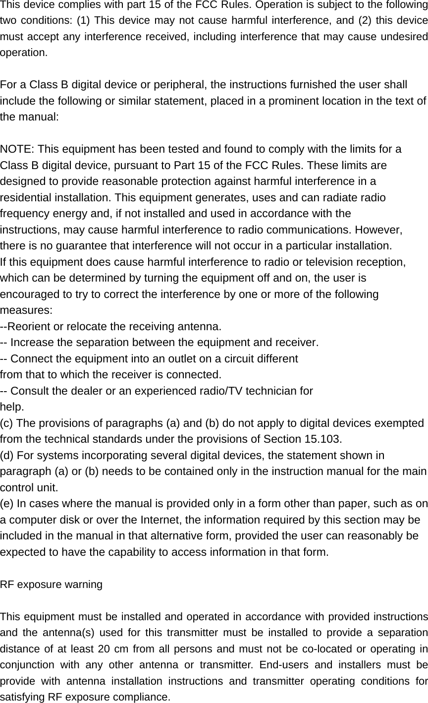 This device complies with part 15 of the FCC Rules. Operation is subject to the following two conditions: (1) This device may not cause harmful interference, and (2) this device must accept any interference received, including interference that may cause undesired operation.  For a Class B digital device or peripheral, the instructions furnished the user shall include the following or similar statement, placed in a prominent location in the text of the manual:    NOTE: This equipment has been tested and found to comply with the limits for a   Class B digital device, pursuant to Part 15 of the FCC Rules. These limits are   designed to provide reasonable protection against harmful interference in a   residential installation. This equipment generates, uses and can radiate radio   frequency energy and, if not installed and used in accordance with the   instructions, may cause harmful interference to radio communications. However,   there is no guarantee that interference will not occur in a particular installation.   If this equipment does cause harmful interference to radio or television reception,   which can be determined by turning the equipment off and on, the user is   encouraged to try to correct the interference by one or more of the following   measures:  --Reorient or relocate the receiving antenna.   -- Increase the separation between the equipment and receiver.   -- Connect the equipment into an outlet on a circuit different   from that to which the receiver is connected.   -- Consult the dealer or an experienced radio/TV technician for   help.  (c) The provisions of paragraphs (a) and (b) do not apply to digital devices exempted from the technical standards under the provisions of Section 15.103.   (d) For systems incorporating several digital devices, the statement shown in paragraph (a) or (b) needs to be contained only in the instruction manual for the main control unit.   (e) In cases where the manual is provided only in a form other than paper, such as on a computer disk or over the Internet, the information required by this section may be included in the manual in that alternative form, provided the user can reasonably be expected to have the capability to access information in that form.    RF exposure warning    This equipment must be installed and operated in accordance with provided instructions and the antenna(s) used for this transmitter must be installed to provide a separation distance of at least 20 cm from all persons and must not be co-located or operating in conjunction with any other antenna or transmitter. End-users and installers must be provide with antenna installation instructions and transmitter operating conditions for satisfying RF exposure compliance. 