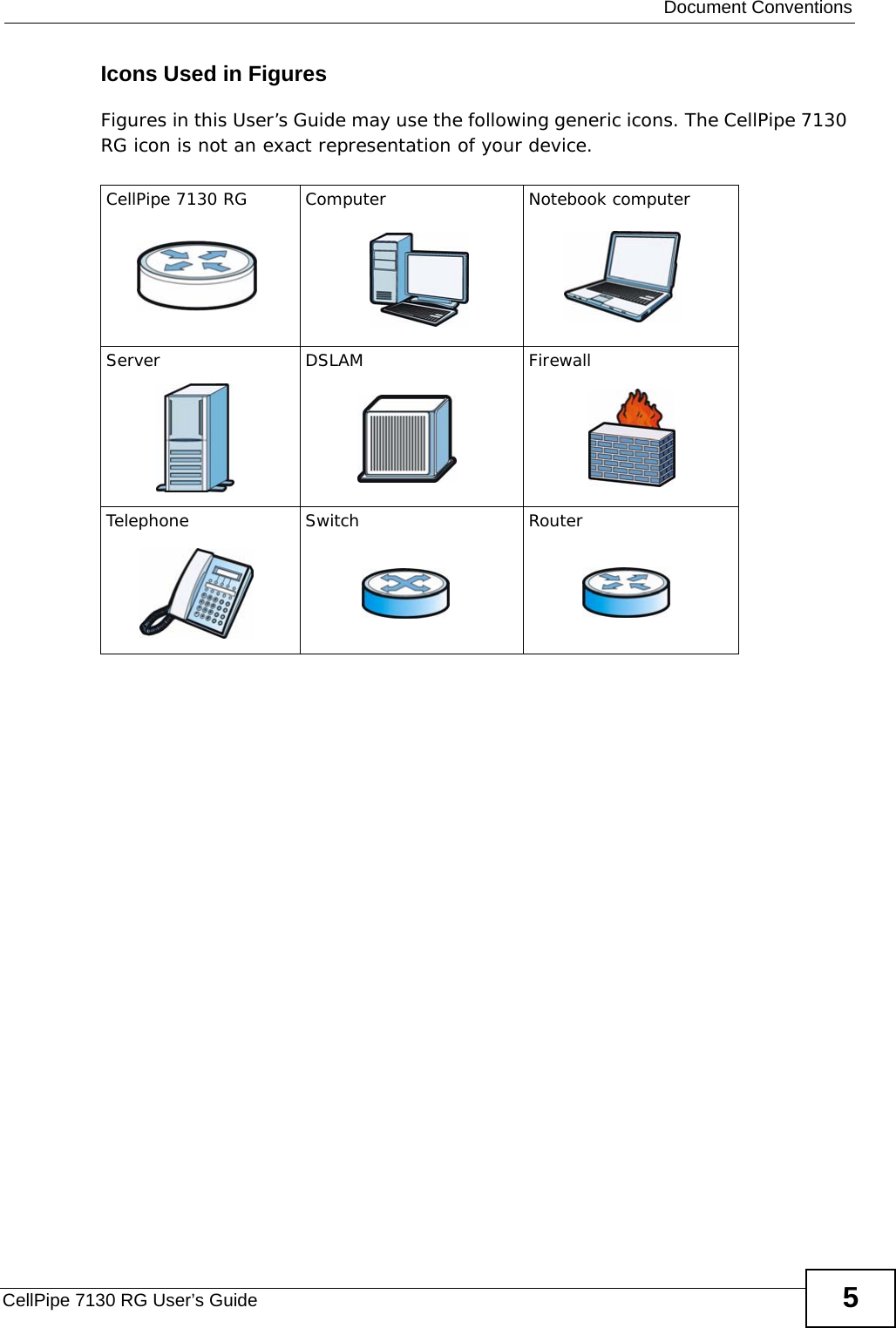  Document ConventionsCellPipe 7130 RG User’s Guide 5Icons Used in FiguresFigures in this User’s Guide may use the following generic icons. The CellPipe 7130 RG icon is not an exact representation of your device.CellPipe 7130 RG Computer Notebook computerServer DSLAM FirewallTelephone Switch Router