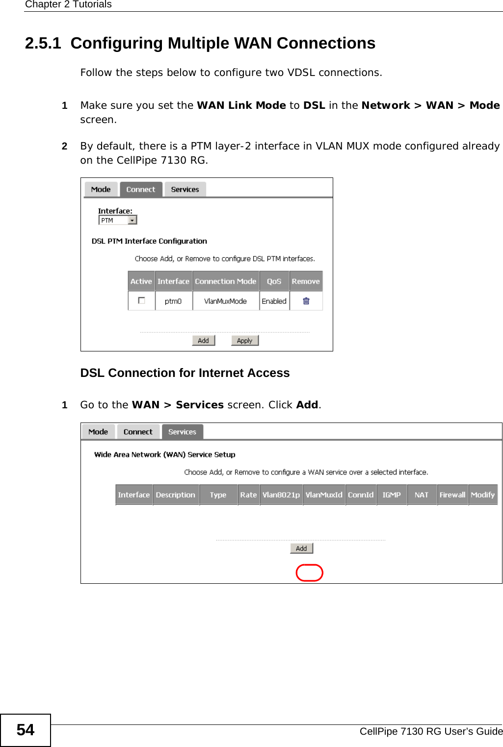 Chapter 2 TutorialsCellPipe 7130 RG User’s Guide542.5.1  Configuring Multiple WAN ConnectionsFollow the steps below to configure two VDSL connections.1Make sure you set the WAN Link Mode to DSL in the Network &gt; WAN &gt; Mode screen.2By default, there is a PTM layer-2 interface in VLAN MUX mode configured already on the CellPipe 7130 RG.DSL Connection for Internet Access1Go to the WAN &gt; Services screen. Click Add.