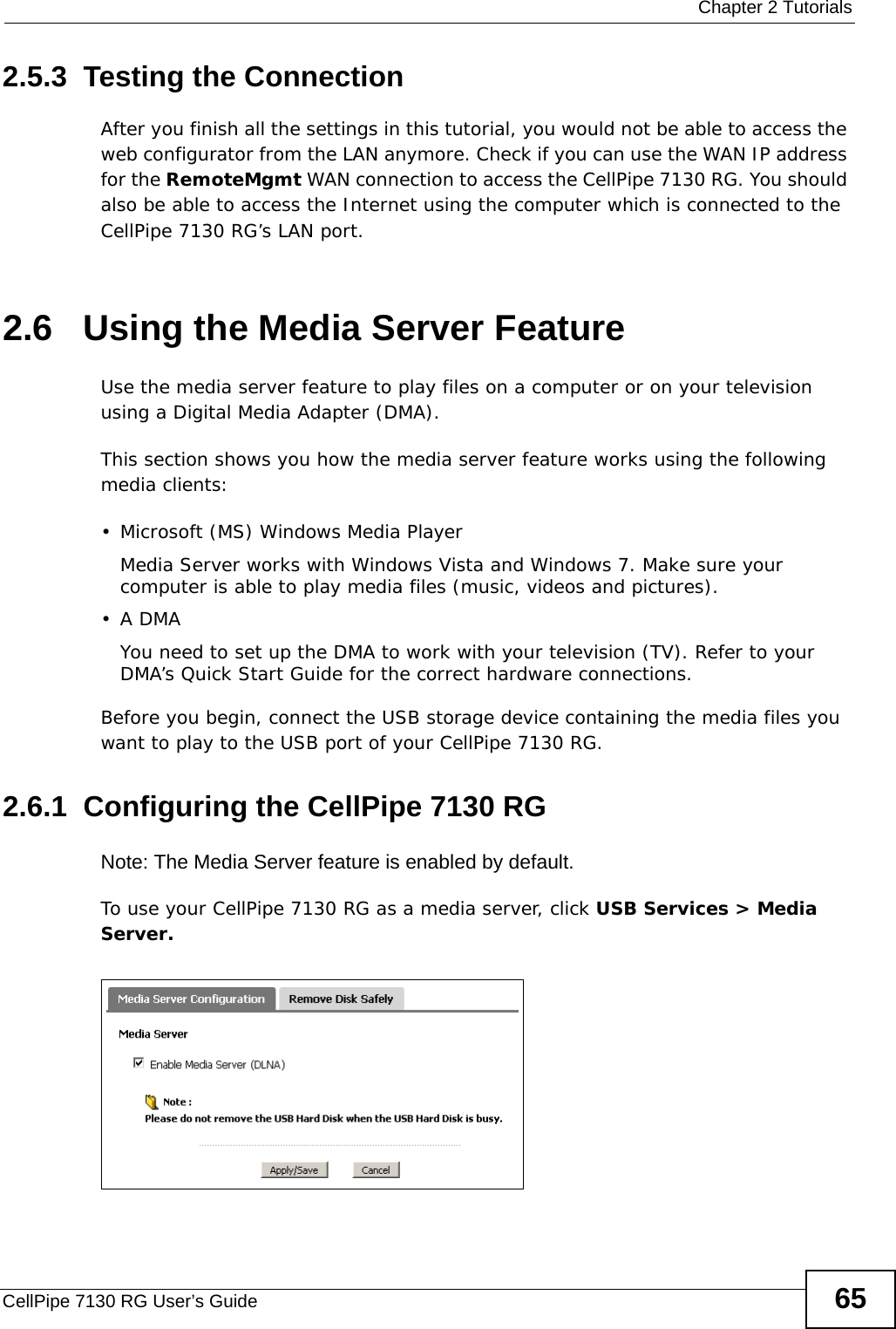  Chapter 2 TutorialsCellPipe 7130 RG User’s Guide 652.5.3  Testing the ConnectionAfter you finish all the settings in this tutorial, you would not be able to access the web configurator from the LAN anymore. Check if you can use the WAN IP address for the RemoteMgmt WAN connection to access the CellPipe 7130 RG. You should also be able to access the Internet using the computer which is connected to the CellPipe 7130 RG’s LAN port.2.6   Using the Media Server FeatureUse the media server feature to play files on a computer or on your television using a Digital Media Adapter (DMA).This section shows you how the media server feature works using the following media clients:  • Microsoft (MS) Windows Media Player Media Server works with Windows Vista and Windows 7. Make sure your computer is able to play media files (music, videos and pictures). •A DMAYou need to set up the DMA to work with your television (TV). Refer to your DMA’s Quick Start Guide for the correct hardware connections.  Before you begin, connect the USB storage device containing the media files you want to play to the USB port of your CellPipe 7130 RG.2.6.1  Configuring the CellPipe 7130 RGNote: The Media Server feature is enabled by default. To use your CellPipe 7130 RG as a media server, click USB Services &gt; Media Server.Tutorial: USB  Services &gt; Media Server