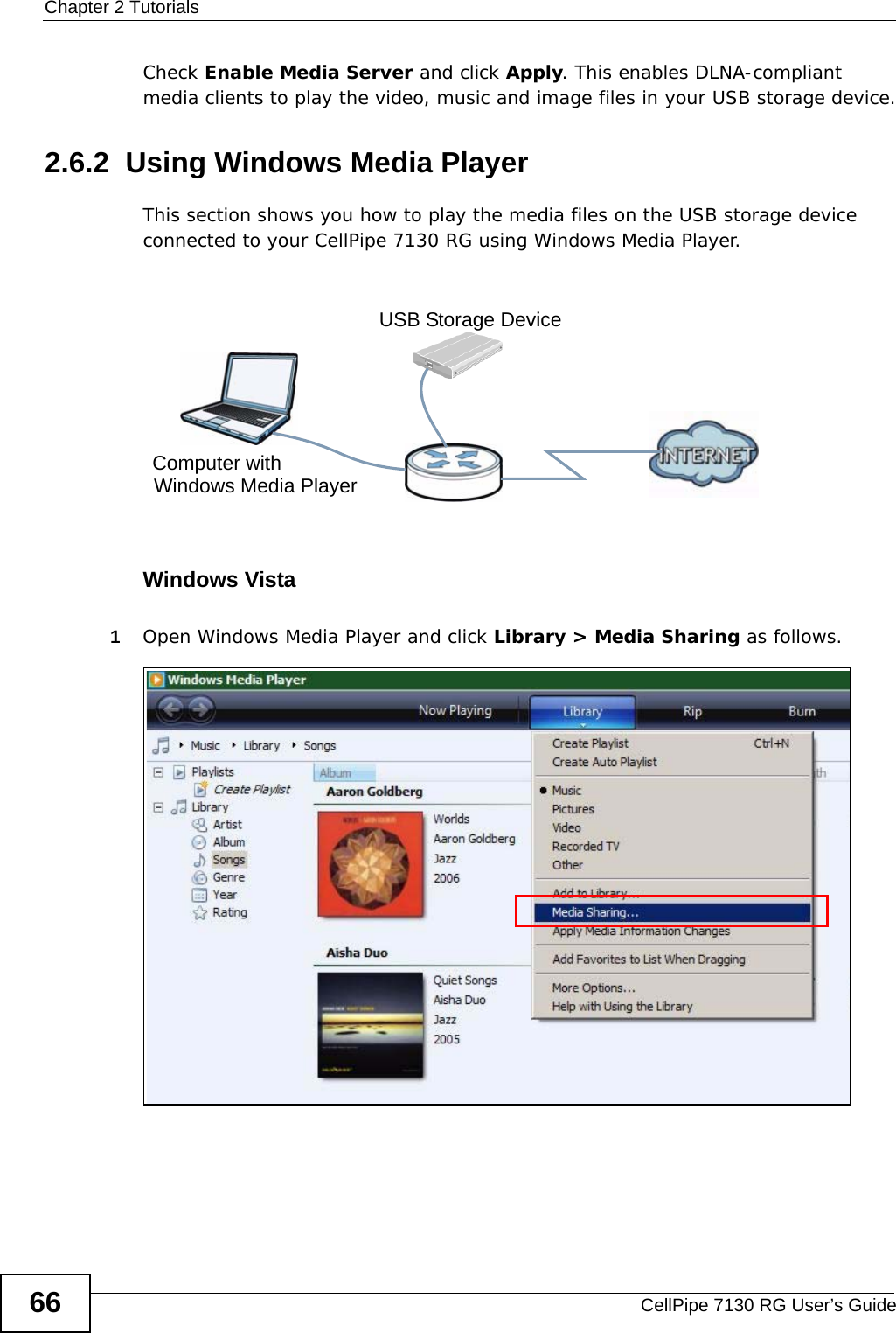 Chapter 2 TutorialsCellPipe 7130 RG User’s Guide66Check Enable Media Server and click Apply. This enables DLNA-compliant media clients to play the video, music and image files in your USB storage device.2.6.2  Using Windows Media PlayerThis section shows you how to play the media files on the USB storage device connected to your CellPipe 7130 RG using Windows Media Player. Tutorial: Media Server Setup (Using Windows Media Player)Windows Vista1Open Windows Media Player and click Library &gt; Media Sharing as follows.Tutorial: Media Sharing using Windows VistaComputer withUSB Storage DeviceWindows Media Player