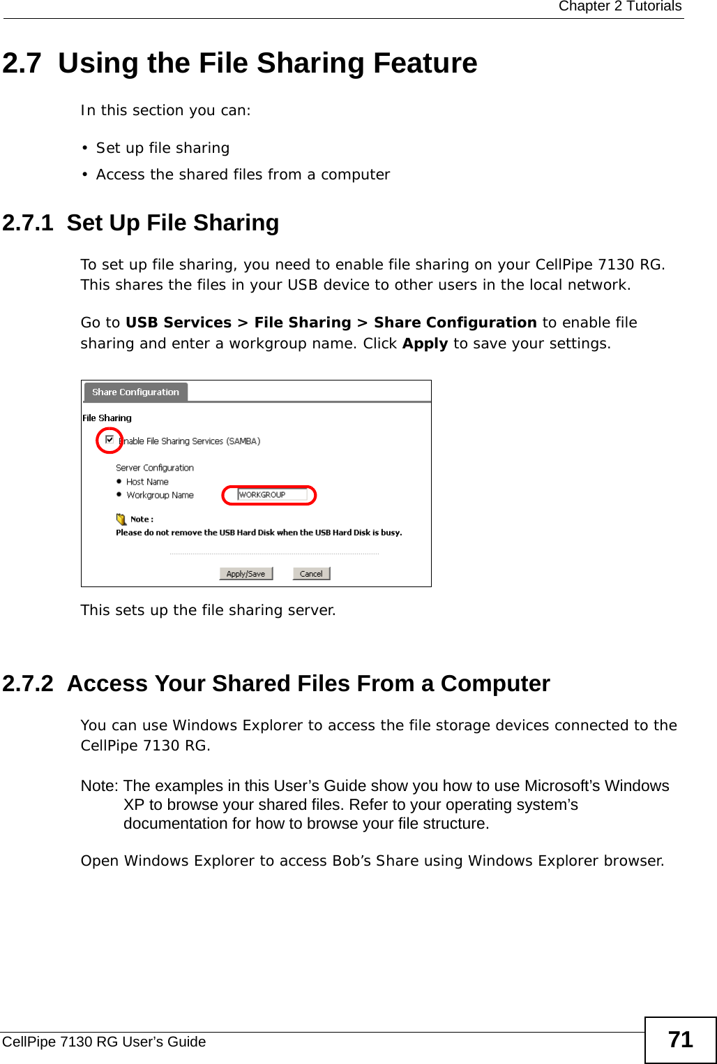  Chapter 2 TutorialsCellPipe 7130 RG User’s Guide 712.7  Using the File Sharing FeatureIn this section you can:• Set up file sharing• Access the shared files from a computer2.7.1  Set Up File SharingTo set up file sharing, you need to enable file sharing on your CellPipe 7130 RG. This shares the files in your USB device to other users in the local network.Go to USB Services &gt; File Sharing &gt; Share Configuration to enable file sharing and enter a workgroup name. Click Apply to save your settings. Tutorial: USB  Services &gt; File Sharing &gt; Share Configuration This sets up the file sharing server. Tutorial: USB  Services &gt; File Sharing &gt; Share Configuration (2) 2.7.2  Access Your Shared Files From a Computer You can use Windows Explorer to access the file storage devices connected to the CellPipe 7130 RG.Note: The examples in this User’s Guide show you how to use Microsoft’s Windows XP to browse your shared files. Refer to your operating system’s documentation for how to browse your file structure. Open Windows Explorer to access Bob’s Share using Windows Explorer browser.