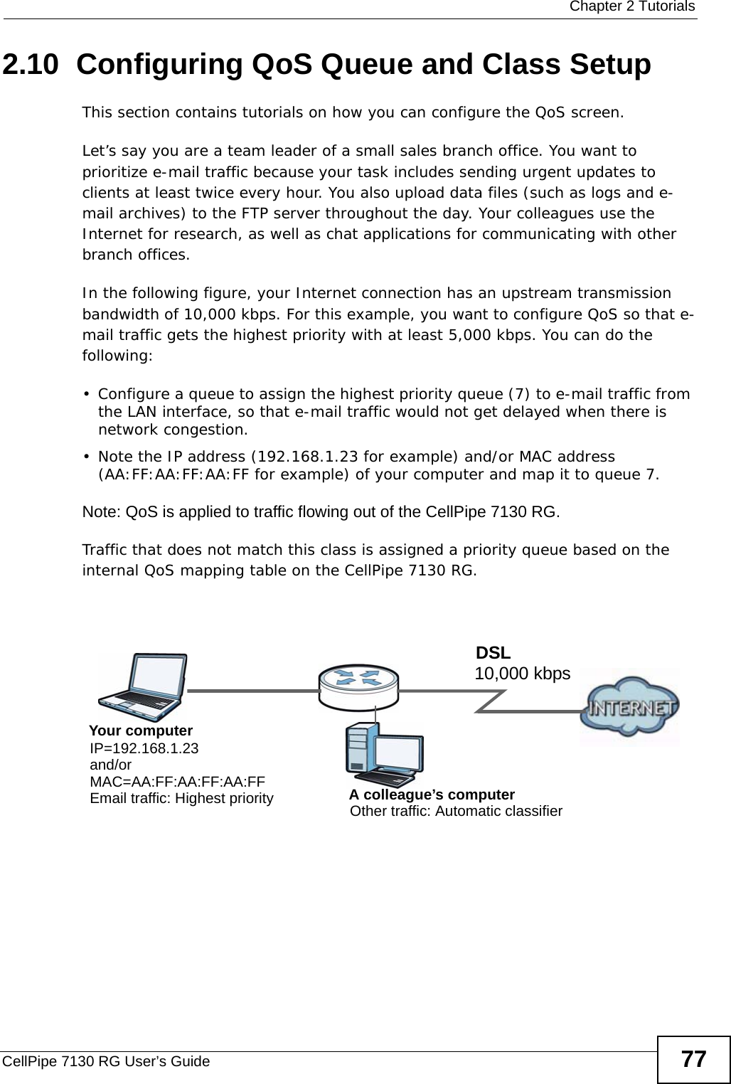  Chapter 2 TutorialsCellPipe 7130 RG User’s Guide 772.10  Configuring QoS Queue and Class SetupThis section contains tutorials on how you can configure the QoS screen.Let’s say you are a team leader of a small sales branch office. You want to prioritize e-mail traffic because your task includes sending urgent updates to  clients at least twice every hour. You also upload data files (such as logs and e-mail archives) to the FTP server throughout the day. Your colleagues use the Internet for research, as well as chat applications for communicating with other branch offices.In the following figure, your Internet connection has an upstream transmission bandwidth of 10,000 kbps. For this example, you want to configure QoS so that e-mail traffic gets the highest priority with at least 5,000 kbps. You can do the following:• Configure a queue to assign the highest priority queue (7) to e-mail traffic from the LAN interface, so that e-mail traffic would not get delayed when there is network congestion. • Note the IP address (192.168.1.23 for example) and/or MAC address (AA:FF:AA:FF:AA:FF for example) of your computer and map it to queue 7. Note: QoS is applied to traffic flowing out of the CellPipe 7130 RG.Traffic that does not match this class is assigned a priority queue based on the internal QoS mapping table on the CellPipe 7130 RG.QoS Exampl e10,000 kbpsDSLYour computerIP=192.168.1.23A colleague’s computer Other traffic: Automatic classifierand/orMAC=AA:FF:AA:FF:AA:FFEmail traffic: Highest priority