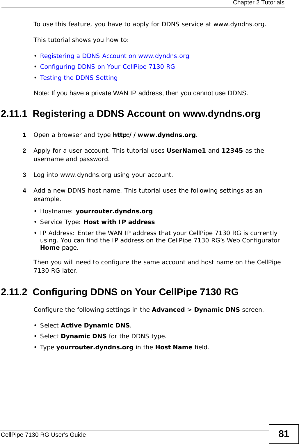  Chapter 2 TutorialsCellPipe 7130 RG User’s Guide 81To use this feature, you have to apply for DDNS service at www.dyndns.org.This tutorial shows you how to:•Registering a DDNS Account on www.dyndns.org•Configuring DDNS on Your CellPipe 7130 RG•Testing the DDNS SettingNote: If you have a private WAN IP address, then you cannot use DDNS.2.11.1  Registering a DDNS Account on www.dyndns.org1Open a browser and type http://www.dyndns.org.2Apply for a user account. This tutorial uses UserName1 and 12345 as the username and password.3Log into www.dyndns.org using your account.4Add a new DDNS host name. This tutorial uses the following settings as an example.• Hostname: yourrouter.dyndns.org•Service Type: Host with IP address• IP Address: Enter the WAN IP address that your CellPipe 7130 RG is currently using. You can find the IP address on the CellPipe 7130 RG’s Web Configurator Home page.Then you will need to configure the same account and host name on the CellPipe 7130 RG later.2.11.2  Configuring DDNS on Your CellPipe 7130 RGConfigure the following settings in the Advanced &gt; Dynamic DNS screen.• Select Active Dynamic DNS.• Select Dynamic DNS for the DDNS type.•Type yourrouter.dyndns.org in the Host Name field.