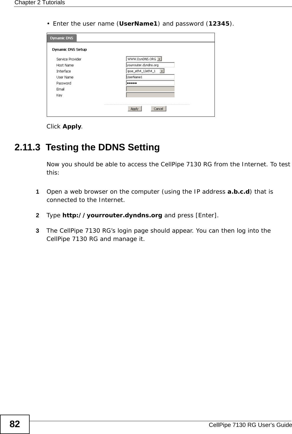 Chapter 2 TutorialsCellPipe 7130 RG User’s Guide82• Enter the user name (UserName1) and password (12345).Click Apply.2.11.3  Testing the DDNS SettingNow you should be able to access the CellPipe 7130 RG from the Internet. To test this:1Open a web browser on the computer (using the IP address a.b.c.d) that is connected to the Internet.2Type http://yourrouter.dyndns.org and press [Enter].3The CellPipe 7130 RG’s login page should appear. You can then log into the CellPipe 7130 RG and manage it.