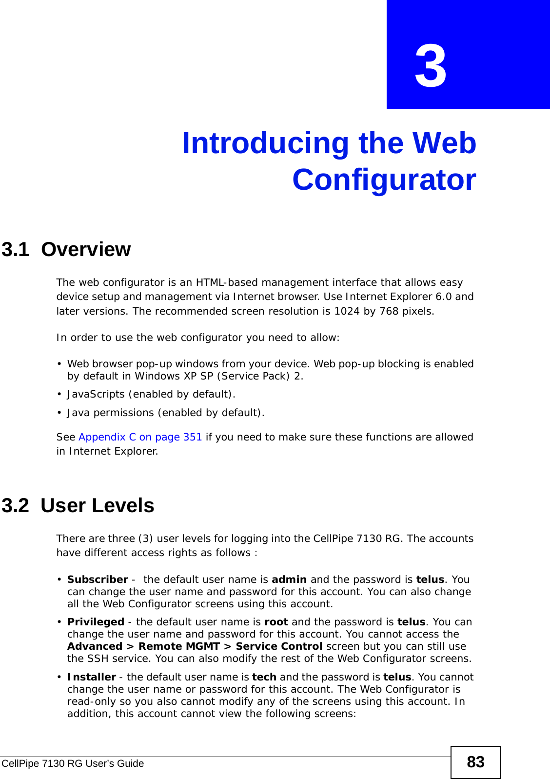 CellPipe 7130 RG User’s Guide 83CHAPTER  3 Introducing the WebConfigurator3.1  OverviewThe web configurator is an HTML-based management interface that allows easy device setup and management via Internet browser. Use Internet Explorer 6.0 and later versions. The recommended screen resolution is 1024 by 768 pixels.In order to use the web configurator you need to allow:• Web browser pop-up windows from your device. Web pop-up blocking is enabled by default in Windows XP SP (Service Pack) 2.• JavaScripts (enabled by default).• Java permissions (enabled by default).See Appendix C on page 351 if you need to make sure these functions are allowed in Internet Explorer.3.2  User LevelsThere are three (3) user levels for logging into the CellPipe 7130 RG. The accounts have different access rights as follows : •Subscriber -  the default user name is admin and the password is telus. You can change the user name and password for this account. You can also change all the Web Configurator screens using this account.•Privileged - the default user name is root and the password is telus. You can change the user name and password for this account. You cannot access the Advanced &gt; Remote MGMT &gt; Service Control screen but you can still use the SSH service. You can also modify the rest of the Web Configurator screens. •Installer - the default user name is tech and the password is telus. You cannot change the user name or password for this account. The Web Configurator is read-only so you also cannot modify any of the screens using this account. In addition, this account cannot view the following screens: