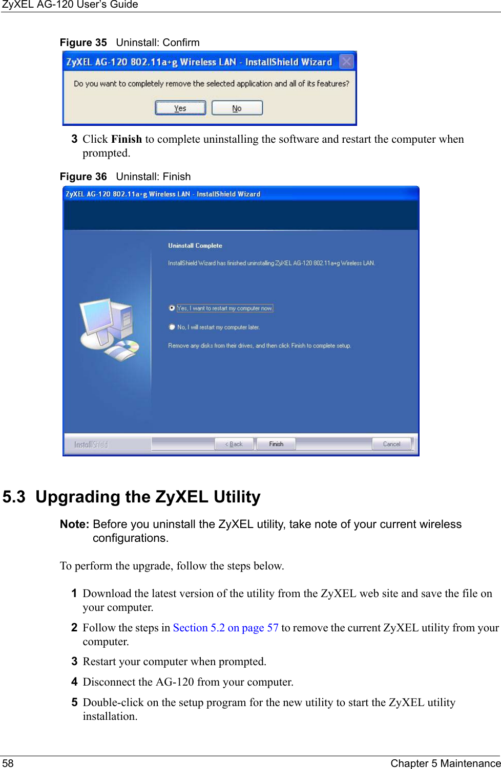 ZyXEL AG-120 User’s Guide58 Chapter 5 MaintenanceFigure 35   Uninstall: Confirm  3Click Finish to complete uninstalling the software and restart the computer when prompted.Figure 36   Uninstall: Finish 5.3  Upgrading the ZyXEL Utility Note: Before you uninstall the ZyXEL utility, take note of your current wireless configurations.To perform the upgrade, follow the steps below.1Download the latest version of the utility from the ZyXEL web site and save the file on your computer.2Follow the steps in Section 5.2 on page 57 to remove the current ZyXEL utility from your computer.3Restart your computer when prompted.4Disconnect the AG-120 from your computer.5Double-click on the setup program for the new utility to start the ZyXEL utility installation.