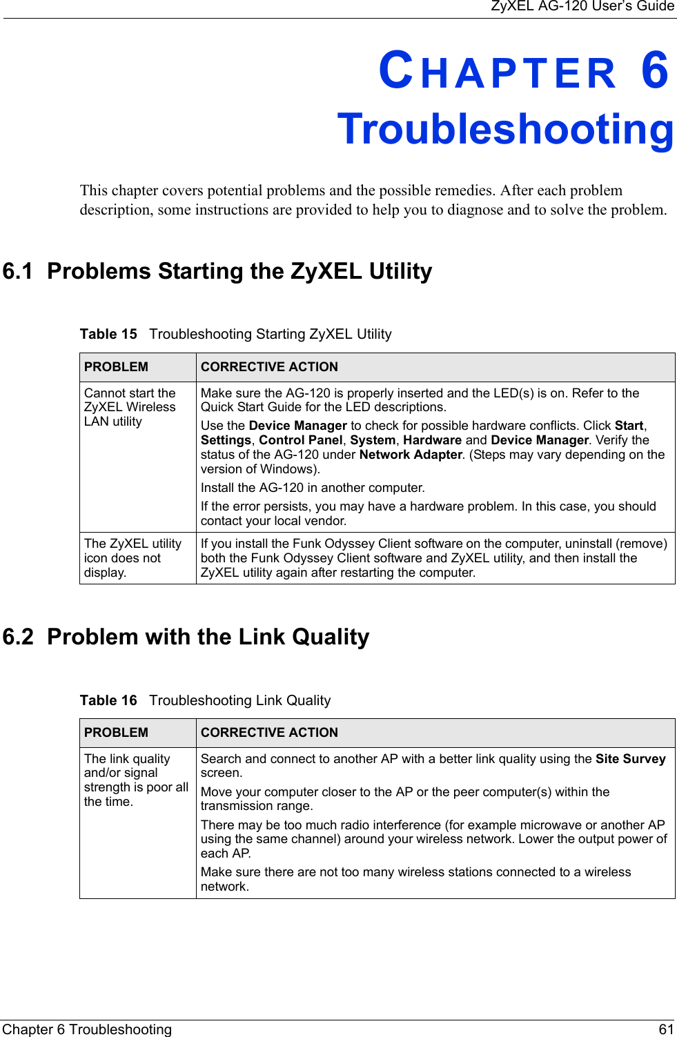 ZyXEL AG-120 User’s GuideChapter 6 Troubleshooting 61CHAPTER 6   TroubleshootingThis chapter covers potential problems and the possible remedies. After each problem description, some instructions are provided to help you to diagnose and to solve the problem.6.1  Problems Starting the ZyXEL Utility 6.2  Problem with the Link QualityTable 15   Troubleshooting Starting ZyXEL Utility  PROBLEM CORRECTIVE ACTIONCannot start the ZyXEL Wireless LAN utilityMake sure the AG-120 is properly inserted and the LED(s) is on. Refer to the Quick Start Guide for the LED descriptions.Use the Device Manager to check for possible hardware conflicts. Click Start, Settings, Control Panel, System, Hardware and Device Manager. Verify the status of the AG-120 under Network Adapter. (Steps may vary depending on the version of Windows). Install the AG-120 in another computer.If the error persists, you may have a hardware problem. In this case, you should contact your local vendor.The ZyXEL utility icon does not display.If you install the Funk Odyssey Client software on the computer, uninstall (remove) both the Funk Odyssey Client software and ZyXEL utility, and then install the ZyXEL utility again after restarting the computer.Table 16   Troubleshooting Link Quality PROBLEM CORRECTIVE ACTIONThe link quality and/or signal strength is poor all the time.Search and connect to another AP with a better link quality using the Site Survey screen.Move your computer closer to the AP or the peer computer(s) within the transmission range.There may be too much radio interference (for example microwave or another AP using the same channel) around your wireless network. Lower the output power of each AP.Make sure there are not too many wireless stations connected to a wireless network.