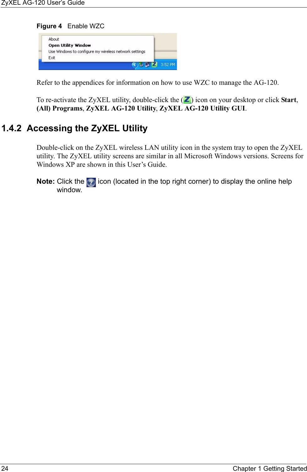 ZyXEL AG-120 User’s Guide24 Chapter 1 Getting StartedFigure 4   Enable WZCRefer to the appendices for information on how to use WZC to manage the AG-120.To re-activate the ZyXEL utility, double-click the ( ) icon on your desktop or click Start, (All) Programs, ZyXEL AG-120 Utility, ZyXEL AG-120 Utility GUI.1.4.2  Accessing the ZyXEL Utility Double-click on the ZyXEL wireless LAN utility icon in the system tray to open the ZyXEL utility. The ZyXEL utility screens are similar in all Microsoft Windows versions. Screens for Windows XP are shown in this User’s Guide. Note: Click the   icon (located in the top right corner) to display the online help window.