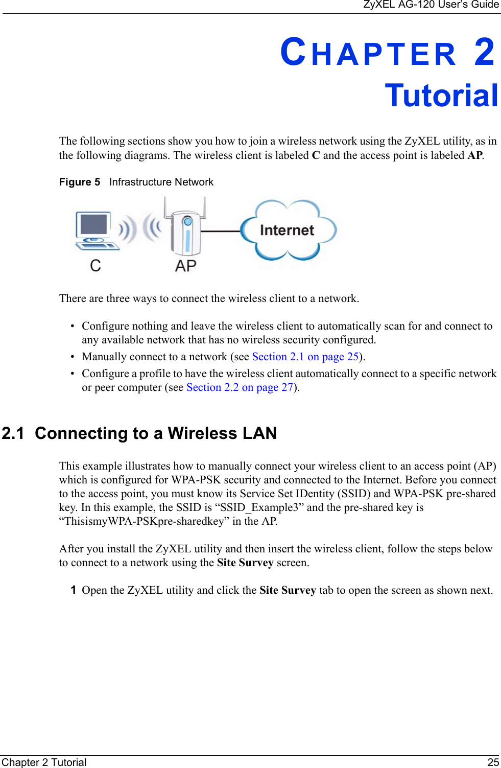 ZyXEL AG-120 User’s GuideChapter 2 Tutorial 25CHAPTER 2TutorialThe following sections show you how to join a wireless network using the ZyXEL utility, as in the following diagrams. The wireless client is labeled C and the access point is labeled AP. Figure 5   Infrastructure NetworkThere are three ways to connect the wireless client to a network.• Configure nothing and leave the wireless client to automatically scan for and connect to any available network that has no wireless security configured.• Manually connect to a network (see Section 2.1 on page 25).• Configure a profile to have the wireless client automatically connect to a specific network or peer computer (see Section 2.2 on page 27). 2.1  Connecting to a Wireless LAN This example illustrates how to manually connect your wireless client to an access point (AP) which is configured for WPA-PSK security and connected to the Internet. Before you connect to the access point, you must know its Service Set IDentity (SSID) and WPA-PSK pre-shared key. In this example, the SSID is “SSID_Example3” and the pre-shared key is “ThisismyWPA-PSKpre-sharedkey” in the AP. After you install the ZyXEL utility and then insert the wireless client, follow the steps below to connect to a network using the Site Survey screen. 1Open the ZyXEL utility and click the Site Survey tab to open the screen as shown next.