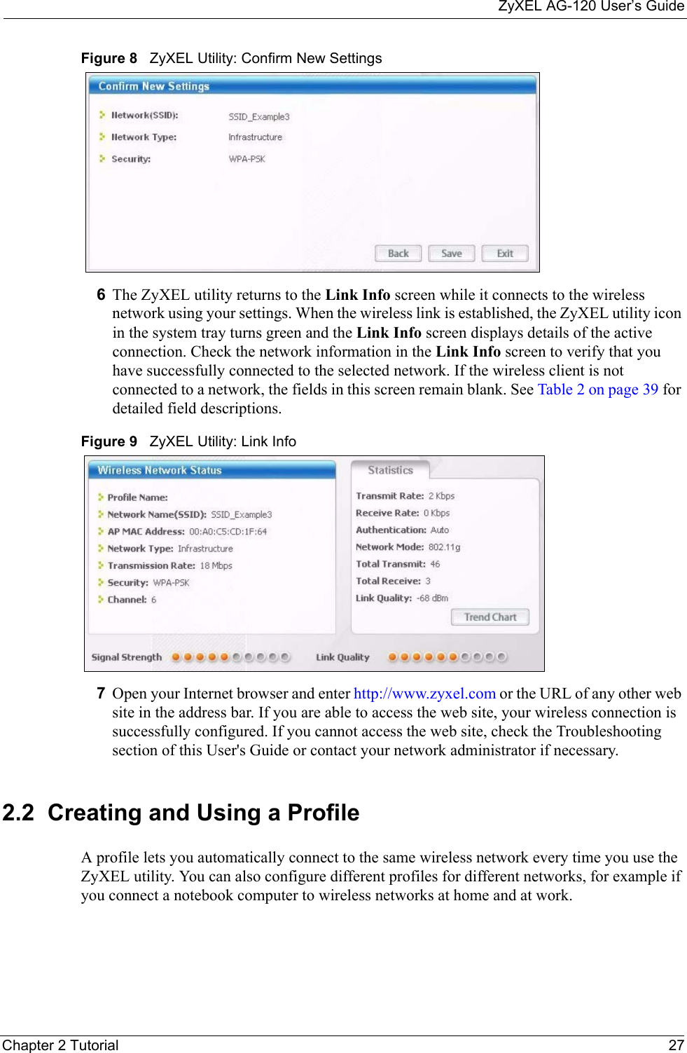 ZyXEL AG-120 User’s GuideChapter 2 Tutorial 27Figure 8   ZyXEL Utility: Confirm New Settings 6The ZyXEL utility returns to the Link Info screen while it connects to the wireless network using your settings. When the wireless link is established, the ZyXEL utility icon in the system tray turns green and the Link Info screen displays details of the active connection. Check the network information in the Link Info screen to verify that you have successfully connected to the selected network. If the wireless client is not connected to a network, the fields in this screen remain blank. See Table 2 on page 39 for detailed field descriptions.Figure 9   ZyXEL Utility: Link Info 7Open your Internet browser and enter http://www.zyxel.com or the URL of any other web site in the address bar. If you are able to access the web site, your wireless connection is successfully configured. If you cannot access the web site, check the Troubleshooting section of this User&apos;s Guide or contact your network administrator if necessary.2.2  Creating and Using a ProfileA profile lets you automatically connect to the same wireless network every time you use the ZyXEL utility. You can also configure different profiles for different networks, for example if you connect a notebook computer to wireless networks at home and at work.